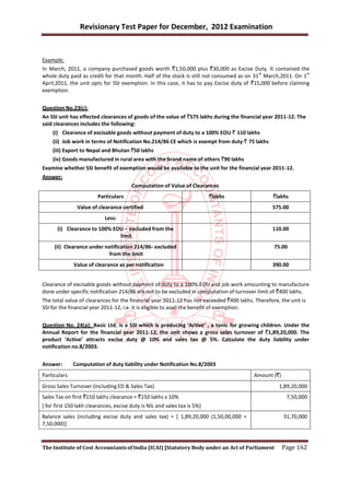 Revisionary Test Paper for December, 2012 Examination


Example:
In March, 2011, a company purchased goods worth `1,50,000 plus `30,000 as Excise Duty. It contained the
                                                                                           st                 st
whole duty paid as credit for that month. Half of the stock is still not consumed as on 31 March,2011. On 1
April,2011, the unit opts for SSI exemption. In this case, it has to pay Excise duty of `15,000 before claiming
exemption.


Question No.23(c):
An SSI unit has effected clearances of goods of the value of `575 lakhs during the financial year 2011-12. The
said clearances includes the following:
    (i) Clearance of excisable goods without payment of duty to a 100% EOU ` 110 lakhs
    (ii) Job work in terms of Notification No.214/86 CE which is exempt from duty ` 75 lakhs
    (iii) Export to Nepal and Bhutan `50 lakhs
    (iv) Goods manufactured in rural area with the brand name of others `90 lakhs
Examine whether SSI benefit of exemption would be available to the unit for the financial year 2011-12.
Answer:
                                        Computation of Value of Clearances
                         Particulars                                       `lakhs                 `lakhs
               Value of clearance certified                                                      575.00
                            Less:
      (i) Clearance to 100% EOU – excluded from the                                              110.00
                              limit
     (ii) Clearance under notification 214/86- excluded                                           75.00
                           from the limit
              Value of clearance as per notification                                             390.00


Clearance of excisable goods without payment of duty to a 100% EOU and job work amounting to manufacture
done under specific notification 214/86 are not to be excluded in computation of turnover limit of `400 lakhs.
The total value of clearances for the financial year 2011-12 has not exceeded `400 lakhs. Therefore, the unit is
SSI for the financial year 2011-12, i.e. it is eligible to avail the benefit of exemption.


Question No. 24(a): Basic Ltd. is a SSI which is producing ‘Active’ , a tonic for growing children. Under the
Annual Report for the financial year 2011-12, the unit shows a gross sales turnover of `1,89,20,000. The
product ‘Active’ attracts excise duty @ 10% and sales tax @ 5%. Calculate the duty liability under
notification no.8/2003.


Answer:       Computation of duty liability under Notification No.8/2003
Particulars                                                                               Amount (`)
Gross Sales Turnover (including ED & Sales Tax)                                                     1,89,20,000
Sales Tax on first `150 lakhs clearance = `150 lakhs x 10%                                              7,50,000
[ for first 150 lakh clearances, excise duty is NIL and sales tax is 5%]
Balance sales (including excise duty and sales tax) = [ 1,89,20,000 (1,50,00,000 +                     31,70,000
7,50,000)]



The Institute of Cost Accountants of India (ICAI) [Statutory Body under an Act of Parliament           Page 162
 