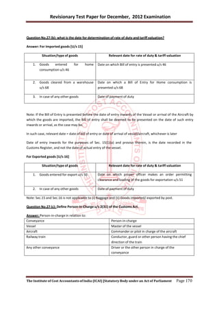Revisionary Test Paper for December, 2012 Examination


Question No.27 (b): what is the date for determination of rate of duty and tariff valuation?

Answer: For Imported goods [U/s 15]

           Situation/type of goods                         Relevant date for rate of duty & tariff valuation

    1.   Goods    entered         for     home     Date on which Bill of entry is presented u/s 46
         consumption u/s 46


    2.   Goods cleared from a warehouse            Date on which a Bill of Entry for Home consumption is
         u/s 68                                    presented u/s 68

    3.   In case of any other goods                Date of payment of duty



Note: If the Bill of Entry is presented before the date of entry inwards of the Vessel or arrival of the Aircraft by
which the goods are imported, the Bill of entry shall be deemed to be presented on the date of such entry
inwards or arrival, as the case may be.

In such case, relevant date = date of bill of entry or date of arrival of vessel/aircraft, whichever is later

Date of entry inwards for the purposes of Sec. 15(1)(a) and proviso therein, is the date recorded in the
Customs Register, and not the date of actual entry of the vessel.

For Exported goods [U/s 16]

           Situation/type of goods                         Relevant date for rate of duty & tariff valuation

    1.   Goods entered for export u/s 50           Date on which proper officer makes an order permitting
                                                   clearance and loading of the goods for exportation u/s 51

    2.   In case of any other goods                Date of payment of duty

Note: Sec.15 and Sec.16 is not applicable to (i) Baggage and (ii) Goods imported/ exported by post.

Question No.27 (c): Define Person-in-Charge u/s 2(31) of the Customs Act.

Answer: Person-in-charge in relation to:
Conveyance                                                   Person-in-charge
Vessel                                                       Master of the vessel
Aircraft                                                     Commander or pilot in charge of the aircraft
Railway train                                                Conductor, guard or other person having the chief
                                                             direction of the train
Any other conveyance                                         Driver or the other person in charge of the
                                                             conveyance




The Institute of Cost Accountants of India (ICAI) [Statutory Body under an Act of Parliament                Page 170
 