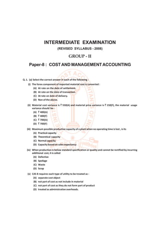 Group-II : Paper-8 : Cost and Management Accounting                               [ December  2012 ] 1




                    INTERMEDIATE EXAMINATION
                                (REVISED SYLLABUS - 2008)

                                           GROUP - II
     Paper-8 : COST AND MANAGEMENT ACCOUNTING


Q. 1. (a) Select the correct answer in each of the following :
     (i) The forex component of imported material cost is converted :
          (A) At rate on the date of settlement.
          (B) At rate on the date of transaction.
          (C) At rate on date of delivery.
          (D) Non of the above.
    (ii) Material cost variance is ` 550(A) and material price variance is ` 150(F), the material usage
         variance should be :
          (A) ` 400(A)
          (B) ` 400(F)
          (C) ` 700(A)
          (D) ` 700(F)
   (iii) Maximum possible productive capacity of a plant when no operating time is lost , is its
          (A) Practical capacity
          (B) Theoretical capacity
          (C) Normal capacity
          (D) Capacity based on sales expectancy
   (iv) When production is below standard specification or quality and cannot be rectified by incurring
        additional cost, it is called
         (A) Defective
         (B) Spoilage
         (C) Waste
         (D) Scrap
    (v) CAS 8 requires each type of utility to be treated as :
         (A) separate cost object
         (B) not part of cost as not include in material
         (C) not part of cost as they do not form part of product
         (D) treated as administrative overheads.
 