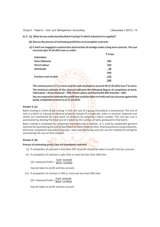 Group-II : Paper-8 : Cost and Management Accounting                               [ December  2012 ] 19

Q. 9. (a) What do you understand by Batch Costing? In which industries it is applied?
     (b) Discuss the process of estimating profit/loss on incomplete contracts.

      (c) P and E are engaged in construction and erection of a bridge under a long-term contract. The cost
          incurred upto 31.03.2012 was as under :
                                                                              ` in lacs
            Fabrication
            Direct Material                                                     280
            Direct Labour                                                       100
            Overheads                                                            60
                                                                                440
            Erection costs to date                                              110
                                                                                550

         The contract price is ` 11 crores and the cash received on account till 31.03.2012 was ` 6 crores.
         The technical estimate of the contract indicates the following degree of completion of work.
         Fabrication – Direct Material – 70%, Direct Labour and Overheads 60% Erection – 40%.
         You are required to estimate the profit that could be taken to Profit and Loss Account against this
         partly completed contract as at 31.03.2012.

Answer 9. (a)
Batch Costing is a form of job costing. In this, the cost of a group of products is ascertained. The unit of
cost is a batch or a group of identical products instead of a single job, order or contract. Separate cost
sheets are maintained for each batch of products by assigning a batch number. The cost per unit is
ascertained by dividing the total cost of a batch by the number of items produced in that batch.
Batch costing is employed by companies manufacturing in batches. It is used by readymade garment
factories for ascertaining the cost of each batch of cloths made by them. Pharmaceutical or drug industries,
electronic component manufacturing units, radio manufacturing units too use this method of costing for
ascertaining the cost of their product.

Answer 9. (b)
Process of estimating profit / loss on incomplete contracts
   (i) If completion of contract is less than 25% no profit should be taken to profit and loss account.
  (ii) If completion of contract is upto 25% or more but less than 50% then
                               Cash received
       1/3 × Notional Profit × Work certified

       may be taken to profit and loss account.
 (iii) If completion of contract is 50% or more but less than 90% then
                                 Cash received
       2/3 × Notional Profit ×
                                 Work certified
       may be taken to profit and loss account
 