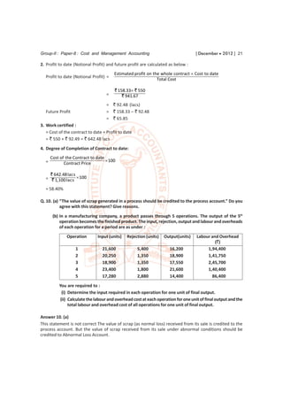 Group-II : Paper-8 : Cost and Management Accounting                                [ December  2012 ] 21

2. Profit to date (Notional Profit) and future profit are calculated as below :
                                        Estimated profit on the whole contract  Cost to date
  Profit to date (Notional Profit) =
                                                              Total Cost

                                        ` 158.33 ` 550
                                    =       ` 941.67
                                    = ` 92.48 (lacs)
  Future Profit                     = ` 158.33 – ` 92.48
                                    = ` 65.85
3. Work certified :
   = Cost of the contract to date + Profit to date
   = ` 550 + ` 92.49 = ` 642.48 lacs
4. Degree of Completion of Contract to date:
      Cost of the Contract to date
  =                                 100
             Contract Price

    ` 642.48 la c s
  = ` 1,100 la c s  100

  = 58.40%

Q. 10. (a) “The value of scrap generated in a process should be credited to the process account.” Do you
           agree with this statement? Give reasons.

       (b) In a manufacturing company, a product passes through 5 operations. The output of the 5th
           operation becomes the finished product. The input, rejection, output and labour and overheads
           of each operation for a period are as under :
              Operation        Input (units)   Rejection (units)   Output(units)   Labour and Overhead
                                                                                            (`)
                   1             21,600              5,400           16,200             1,94,400
                   2             20,250              1,350           18,900             1,41,750
                   3             18,900              1,350           17,550             2,45,700
                   4             23,400              1,800           21,600             1,40,400
                   5             17,280              2,880           14,400               86,400
          You are required to :
           (i) Determine the input required in each operation for one unit of final output.
          (ii) Calculate the labour and overhead cost at each operation for one unit of final output and the
               total labour and overhead cost of all operations for one unit of final output.

Answer 10. (a)
This statement is not correct The value of scrap (as normal loss) received from its sale is credited to the
process account. But the value of scrap received from its sale under abnormal conditions should be
credited to Abnormal Loss Account.
 