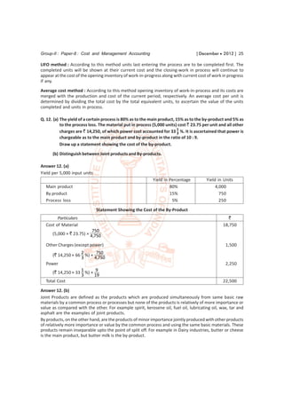 Group-II : Paper-8 : Cost and Management Accounting                                [ December  2012 ] 25

LIFO method : According to this method units last entering the process are to be completed first. The
completed units will be shown at their current cost and the closing-work in process will continue to
appear at the cost of the opening inventory of work-in-progress along with current cost of work in progress
if any.
Average cost method : According to this method opening inventory of work-in-process and its costs are
merged with the production and cost of the current period, respectively. An average cost per unit is
determined by dividing the total cost by the total equivalent units, to ascertain the value of the units
completed and units in process.

Q. 12. (a) The yield of a certain process is 80% as to the main product, 15% as to the by-product and 5% as
           to the process loss. The material put in process (5,000 units) cost ` 23.75 per unit and all other
                                                                          1
           charges are ` 14,250, of which power cost accounted for 33 3 %. It is ascertained that power is
           chargeable as to the main product and by-product in the ratio of 10 : 9.
           Draw up a statement showing the cost of the by-product.

      (b) Distinguish between Joint products and By-products.

Answer 12. (a)
Yield per 5,000 input units
                                                            Yield in Percentage          Yield in Units
  Main product                                                       80%                      4,000
  By product                                                         15%                        750
  Process loss                                                        5%                        250
                              Statement Showing the Cost of the By-Product
        Particulars                                                                                `
  Cost of Material                                                                               18,750
                           750
      (5,000 × ` 23.75) × 4,750

  Other Charges (except power)                                                                     1,500
                   2      750
     (` 14,250 × 66 %) ×
                   3     4,750
  Power                                                                                            2,250
                   1      9
     (` 14,250 × 33 %) ×
                   3     19
  Total Cost                                                                                     22,500
Answer 12. (b)
Joint Products are defined as the products which are produced simultaneously from same basic raw
materials by a common process or processes but none of the products is relatively of more importance or
value as compared with the other. For example spirit, kerosene oil, fuel oil, lubricating oil, wax, tar and
asphalt are the examples of joint products.
By products, on the other hand, are the products of minor importance jointly produced with other products
of relatively more importance or value by the common process and using the same basic materials. These
products remain inseparable upto the point of split off. For example in Dairy industries, butter or cheese
is the main product, but butter milk is the by-product.
 