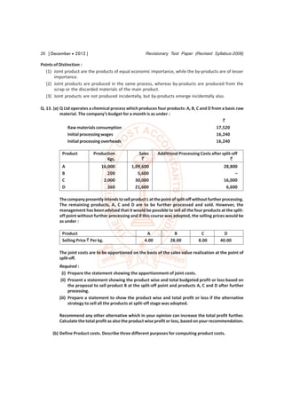 26 [ December  2012 ]                                  Revisionary Test Paper (Revised Syllabus-2008)

Points of Distinction :
  (1) Joint product are the products of equal economic importance, while the by-products are of lesser
       importance.
  (2) Joint products are produced in the same process, whereas by-products are produced from the
       scrap or the discarded materials of the main product.
  (3) Joint products are not produced incidentally, but by-products emerge incidentally also.

Q. 13. (a) Q Ltd operates a chemical process which produces four products: A, B, C and D from a basic raw
           material. The company’s budget for a month is as under :
                                                                                               `
               Raw materials consumption                                                    17,520
               Initial processing wages                                                     16,240
               Initial processing overheads                                                 16,240

           Product          Production              Sales     Additional Processing Costs after split-off
                                  Kgs.               `                                               `
           A                    16,000          1,09,600                                           28,800
           B                       200             5,600                                                –
           C                     2,000            30,000                                           16,000
           D                       360            21,600                                            6,600

         The company presently intends to sell product L at the point of split-off without further processing.
         The remaining products, A, C and D are to be further processed and sold. However, the
         management has been advised that it would be possible to sell all the four products at the split-
         off point without further processing and if this course was adopted, the selling prices would be
         as under :

           Product                                      A              B              C            D
           Selling Price ` Per kg.                     4.00          28.00           8.00        40.00

         The joint costs are to be apportioned on the basis of the sales value realisation at the point of
         split-off.
         Required :
           (i) Prepare the statement showing the apportionment of joint costs.
          (ii) Present a statement showing the product wise and total budgeted profit or loss based on
               the proposal to sell product B at the split-off point and products A, C and D after further
               processing.
         (iii) Prepare a statement to show the product wise and total profit or loss if the alternative
               strategy to sell all the products at split-off stage was adopted.

         Recommend any other alternative which in your opinion can increase the total profit further.
         Calculate the total profit as also the product wise profit or loss, based on your recommendation.

      (b) Define Product costs. Describe three different purposes for computing product costs.
 