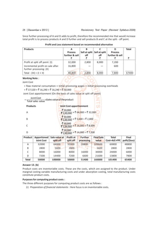 28 [ December  2012 ]                                   Revisionary Test Paper (Revised Syllabus-2008)

Since further processing of A and D adds to profit, therefore the recommended mix that would increase
total profit is to process products A and D further and sell products B and C at the split - off point.
                      Profit and Loss statement based on recommended alternative
 Products                                      A              B             C             D          Total
                                            Process     Sell at split Sell at split    Process
                                         further & sell      off           off      further & sell
                                               `              `             `             `           `
 Profit at split off point: (I)              32,000         2,800       8,000           7,200
 Incremental profit on sale after            16,800              —           —            600
 further processing: (II)
 Total : (III) = (I + II)                   48,800          2,800         8,000         7,800        67400
Working Note :
Joint Cost
  = Raw material consumption + Initial processing wages + Initial processing overheads
  = ` 17,520 + ` 16,240 + ` 16,240 = ` 50,000
 Joint Cost apportionment (On the basis of sales value at split off point)
        Jo int Cost
                      xSales value of the product
     Total sales value
     Products                        Joint Cost apportionment
                                      ` 50,000
     A                               ` 1,00,000   × ` 64,000 = ` 32,000
                                      ` 50,000
     B                               ` 1,00,000   × ` 5,600 = ` 2,800
                                      ` 50,000
     C                               ` 1,00,000   × ` 16,000 = ` 8,000
                                      ` 50,000
     D                               ` 1,00,000   × ` 14,000 = ` 7,200
Product Apportioned Sale value at Profit at             Further         Final Sale     Total       Final
         Joint Cost   split off   split off            processing         value    Cost=AJC+FPC pofit/(loss)
   A       32000       64000       32000                 28800          109600        60800      48800
   B        2800        5600        2800                      -            5600         2800       2800
   C        8000       16000        8000                 16000            30000       24000        6000
   D        7200       14400        7200                  6600            21600       13800        7800
 Total     50000     100000        50000                 51400          166800       101400      65400
Answer 13. (b)
Product costs are inventoriable costs. These are the costs, which are assigned to the product. Under
marginal costing variable manufacturing costs and under absorption costing, total manufacturing costs
constitute product costs.
Purposes for computing product costs :
The three different purposes for computing product costs are as follows :
   (i) Preparation of financial statements : Here focus is on inventoriable costs.
 