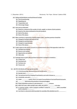 2 [ December  2012 ]                                     Revisionary Test Paper (Revised Syllabus-2008)

    (vi) Selling and distribution overhead doesnot include:
          (A) Cost of warehousing
          (B) Repacking cost
          (C) Trasportation cost
          (D) Demurrage charges.
   (vii) Joint costs are allocated :
          (A) Based on a measure of the number of units, weight, or volume of joint products.
          (B) Based on the values attributed to the joint products.
          (C) Both of the above.
          (D) None of the above.
  (viii) When overtime is required for meeting urgent orders, overtime premium should be
          (A) Charged to Costing Profit and Loss A/c.
          (B) Charged to overhead costs.
          (C) Charged to respective jobs.
          (D) None of the above.
    (ix) Credit is given to the process account at a predetermined value of the byproduct under the—
          (A) Standard cost method
          (B) Reserve cost method
          (C) Opportunity cost method
          (D) Sales value
    (x) Exchange losses or gains after purchase transaction is complete is treated as :
         (A) Product cost.
         (B) Overhead cost.
         (C) Purchase cost.
         (D) Finance cost


Q. 1. (b) Fill in the blanks with appropriate word(s) :
           (i) In Cost Accounting, abnormal losses are transferred to                .
          (ii) Reorder level =               .
         (iii) The technical term for charging of overheads to cost units is known as                  .
         (iv) In brick kiln, cost unit is            .
          (v) Under                 system, there is no need of reconciliation of cost and financial accounts.
         (vi)               determines the priorities in functional budgets.
         (vii) Gang composition variance is a sub variance of               variance.
        (viii) When P/V ratio is 30% and M/S ratio is 40%, the profit is                 % of sales.
         (ix) In contract costing , work in progress certified is valued at                  while uncertified
              work is valued at             .
          (x) Cost sheet is a document which provides for assembly of the detailed cost of a                 .
 