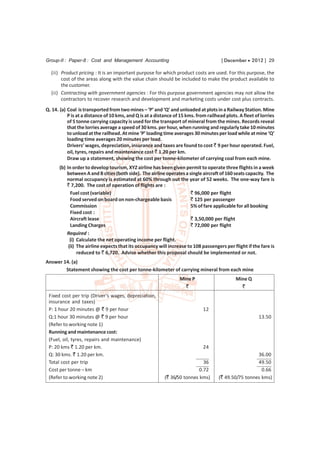 Group-II : Paper-8 : Cost and Management Accounting                                    [ December  2012 ] 29

  (ii) Product pricing : It is an important purpose for which product costs are used. For this purpose, the
       cost of the areas along with the value chain should be included to make the product available to
       the customer.
  (ii) Contracting with government agencies : For this purpose government agencies may not allow the
       contractors to recover research and development and marketing costs under cost plus contracts.
Q. 14. (a) Coal is transported from two mines – ‘P’ and ‘Q’ and unloaded at plots in a Railway Station. Mine
           P is at a distance of 10 kms, and Q is at a distance of 15 kms. from railhead plots. A fleet of lorries
           of 5 tonne carrying capacity is used for the transport of mineral from the mines. Records reveal
           that the lorries average a speed of 30 kms. per hour, when running and regularly take 10 minutes
           to unload at the railhead. At mine ‘P’ loading time averages 30 minutes per load while at mine ‘Q’
           loading time averages 20 minutes per load.
           Drivers’ wages, depreciation, insurance and taxes are found to cost ` 9 per hour operated. Fuel,
           oil, tyres, repairs and maintenance cost ` 1.20 per km.
           Draw up a statement, showing the cost per tonne-kilometer of carrying coal from each mine.
      (b) In order to develop tourism, XYZ airline has been given permit to operate three flights in a week
          between A and B cities (both side). The airline operates a single aircraft of 160 seats capacity. The
          normal occupancy is estimated at 60% through out the year of 52 weeks. The one-way fare is
          ` 7,200. The cost of operation of flights are :
            Fuel cost (variable)                                      ` 96,000 per flight
            Food served on board on non-chargeable basis              ` 125 per passenger
            Commission                                                5% of fare applicable for all booking
            Fixed cost :
            Aircraft lease                                            ` 3,50,000 per flight
            Landing Charges                                           ` 72,000 per flight
          Required :
            (i) Calculate the net operating income per flight.
           (ii) The airline expects that its occupancy will increase to 108 passengers per flight if the fare is
                reduced to ` 6,720. Advise whether this proposal should be implemented or not.
Answer 14. (a)
        Statement showing the cost per tonne-kilometer of carrying mineral from each mine
                                                                  Mine P                      Mine Q
                                                                    `                           `
 Fixed cost per trip (Driver’s wages, depreciation,
 insurance and taxes)
 P: 1 hour 20 minutes @ ` 9 per hour                                          12
 Q:1 hour 30 minutes @ ` 9 per hour                                                                       13.50
 (Refer to working note 1)
 Running and maintenance cost:
 (Fuel, oil, tyres, repairs and maintenance)
 P: 20 kms ` 1.20 per km.                                                     24
 Q: 30 kms. ` 1.20 per km.                                                                             36.00
 Total cost per trip                                                         36                        49.50
 Cost per tonne – km                                                       0.72                          0.66
 (Refer to working note 2)                                 (` 36/50 tonnes kms)       (` 49.50/75 tonnes kms)
 