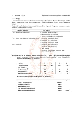 32 [ December  2012 ]                                    Revisionary Test Paper (Revised Syllabus-2008)

Answer 15. (b)
A cost driver is any factor whose change causes a change in the total cost of a related cost object. In other
words, a change in the level of cost driver will cause a change in the level of the total cost of a related cost
object.
The cost drivers for business functions viz. Research & Development; Design of products, services and
processes; Marketing are as follows :

         Business functions                                Cost Drivers
  (i) Research & Development                     –      Number of research projects
                                                 –      Personnel hours on a project
                                                 –      Technical complexities of the projects
  (ii) Design of products, services and processe –      Number of products in design
                                                 –      Number of parts per product
                                                 –      Number of engineering hours
 (iii) Marketing                                 –      Number of advertisement run
                                                 –      Number of sales personnel
                                                 –      Sales revenue
                                                 –      Number of products and volume of sales
                                                        (in quantitative terms)

Q. 16. (a) P Q R S Co. Ltd. produces and sells four products P, Q, R and S. These products are similar and
           usually produced in production runs of 10 units and sold in a batch of 5 units. The production
           details of these products are as follows :


           Product                                            P            Q              R            S
           Production (Units)                               100            110           120           150
           Cost per unit :
           Direct material (`)                                30            40            35            45
           Direct labour (`)                                  25            30            30            40
           Machine hour (per unit)                             5             4             3             4

          The production overheads during the period are as follows :

                                                                                                       `
           Factory works expenses                                                      22,500
           Stores receiving costs                                                       8,100
           Machine set up costs                                                        12,200
           Cost relating to quality control                                             4,600
           Material handling and dispatch                                               9,600         57,000
 