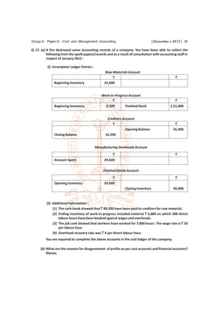 Group-II : Paper-8 : Cost and Management Accounting                                 [ December  2012 ] 35

Q. 17. (a) A fire destroyed some accounting records of a company. You have been able to collect the
           following from the spoilt papers/records and as a result of consultation with accounting staff in
           respect of January 2012 :

           (i) Incomplete Ledger Entries :
                                                   Raw-Materials Account
                                                       `                                           `
               Beginning Inventory                32,000


                                                Work-in-Progress Account
                                                       `                                          `
               Beginning Inventory                9,200       Finished Stock                   1,51,000


                                                    Creditors Account
                                                       `                                          `
                                                                Opening Balance                  16,400
               Closing Balance                     16,200


                                             Manufacturing Overheads Account
                                                       `                                           `
               Amount Spent                       29,600

                                                  Finished Goods Account
                                                       `                                           `
               Opening Inventory                  24,000
                                                                Closing Inventory                30,000



          (ii) Additional Information :
               (1) The cash-book showed that ` 89,200 have been paid to creditors for raw-material.
               (2) Ending inventory of work-in-progress included material ` 5,000 on which 300 direct
                   labour hours have been booked against wages and overheads.
               (3) The job card showed that workers have worked for 7,000 hours. The wage rate is ` 10
                   per labour hour.
               (4) Overhead recovery rate was ` 4 per direct labour hour.
          You are required to complete the above accounts in the cost ledger of the company.

      (b) What are the reasons for disagreement of profits as per cost accounts and financial accounts?
          Discuss.
 