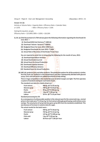 Group-II : Paper-8 : Cost and Management Accounting                               [ December  2012 ] 43

Answer 19. (b)
Activity or Volume Ratio = Capacity Ratio × Efficiency Ratio × Calender Ratio
or 125%                  = 90% × Efficiency Ratio × 110%

Solving the equation, we get,
Efficiency Ratio = 125.00%/ (90% × 110%) = 126.26%

Q. 20. (a) Chief Accountant of a TDH Ltd was given the following information regarding the Overheads for
           June 2012 —
             (i) Overhead (OH) Cost Variance ` 1400 (A)
            (ii) Overhead Volume Variance ` 1000(A)
           (iii) Budgeted Hours for June, 2012-1200 hours
           (iv) Budgeted Overheads for June 2012- ` 6000
            (v) Actual Rate of Recovery of Overheads ` 8 per hour.
          You are required to assist him in computing the following for the month of June, 2012.
            (I) Overhead Expenditure Variance
           (II) Actual Overheads incurred
          (III) Actual Hours for Actual Production
         (IV) Overheads Capacity Variance
          (V) Overhead Efficiency Variance
         (VI) Standard hours for Actual Production.
      (b) ABC Ltd. produces jams and other products. The production pattern for all the products is similar,
          first the fruits are cooked at a low temperature and then subsequently blended with glucose
          syrup. Citric acid and pectin are added henceforth to help setting.
          There is huge competition in the market because of which margins are tight. The firm operates
          a system of standard costing for each batch of jam.
          The standard cost data for a batch of jam are :
               Fruit extract                400 kg. @ ` 0.16 per kg.
               Glucose syrup                700 kg @ ` 0.10 per kg.
               Pectin                       99 kg. @ ` 0.332 per kg.
               Citric acid                  1 kg. @ ` 2.00 per kg.
               Labour                       18 hrs. @ ` 3.25 per hour
          Standard processing loss 3%
          As a consequence of unfavourable weather in the relevant year for the concerned crop., normal
          prices in the trade were ` 0.19 per kg. for fruit extract although good buying could achieve some
          savings. The actual price of syrup had also gone up by 20% from the standards established. This
          was because of increase in customs duty for sugar.
          The actual results for the batch were :
               Fruit extract                428 kg. @ ` 0.18 per kg.
               Glucose syrup                742 kg. @ ` 0.12 per kg.
               Pectin                       125 kg. @ ` 0.328 per kg.
               Citric acid                  1 kg. @ ` 0.95 per kg.
               Labour                       20 hours @ ` 3.00 per hour
 