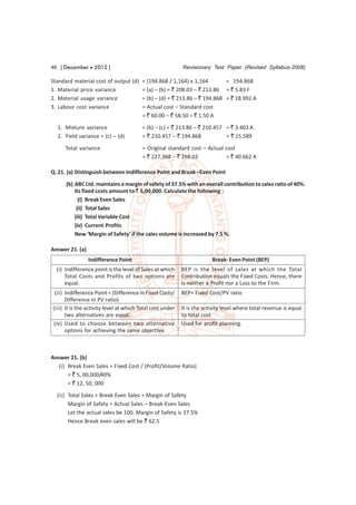 46 [ December  2012 ]                                     Revisionary Test Paper (Revised Syllabus-2008)

Standard material cost of output (d)     = (194.868 / 1,164) x 1,164        = 194.868
1. Material price variance               = (a) – (b) = ` 208.03 – ` 213.86 = ` 5.83 F
2. Material usage variance               = (b) – (d) = ` 213.86 – ` 194.868 = ` 18.992 A
3. Labour cost variance                  = Actual cost – Standard cost
                                         = ` 60.00 – ` 58.50 = ` 1.50 A
  1. Mixture variance                    = (b) – (c) = ` 213.86 – ` 210.457 = ` 3.403 A
  2. Yield variance = (c) – (d)          = ` 210.457 – ` 194.868            = ` 15.589

     Total variance                      = Original standard cost – Actual cost
                                         = ` 227.368 – ` 268.03            = ` 40.662 A

Q. 21. (a) Distinguish between Indifference Point and Break –Even Point
      (b) ABC Ltd. maintains a margin of safety of 37.5% with an overall contribution to sales ratio of 40%.
          Its fixed costs amount to ` 5,00,000. Calculate the following :
            (i) Break Even Sales
           (ii) Total Sales
          (iii) Total Variable Cost
          (iv) Current Profits
          New ‘Margin of Safety’ if the sales volume is increased by 7.5 %.

Answer 21. (a)
                 Indifference Point                                     Break- Even Point (BEP)
  (i) Indifference point is the level of Sales at which    BEP is the level of sales at which the Total
      Total Costs and Profits of two options are           Contribution equals the Fixed Costs. Hence, there
      equal.                                               is neither a Profit nor a Loss to the Firm.
 (ii) Indifference Point = (Difference in Fixed Costs/     BEP= Fixed Cost/PV ratio
      Difference in PV ratio)
(iii) It is the activity level at which Total cost under   It is the activity level where total revenue is equal
      two alternatives are equal.                          to total cost
(iv) Used to choose between two alternative                Used for profit planning.
      options for achieving the same objective.



Answer 21. (b)
   (i) Break Even Sales = Fixed Cost / (Profit/Volume Ratio)
       = ` 5, 00,000/40%
       = ` 12, 50, 000
  (ii) Total Sales = Break Even Sales + Margin of Safety
       Margin of Safety = Actual Sales – Break-Even Sales
       Let the actual sales be 100, Margin of Safety is 37.5%
       Hence Break even sales will be ` 62.5
 