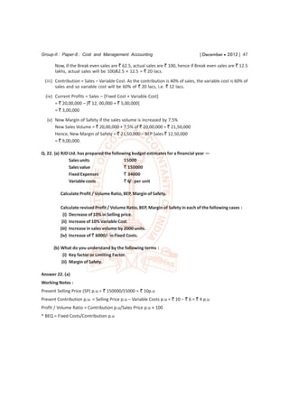 Group-II : Paper-8 : Cost and Management Accounting                                [ December  2012 ] 47

       Now, if the Break even sales are ` 62.5, actual sales are ` 100, hence if Break even sales are ` 12.5
       lakhs, actual sales will be 100/62.5 × 12.5 = ` 20 lacs.
 (iii) Contribution = Sales – Variable Cost. As the contribution is 40% of sales, the variable cost is 60% of
       sales and so variable cost will be 60% of ` 20 lacs, i.e. ` 12 lacs.
  (iv) Current Profits = Sales – [Fixed Cost + Variable Cost]
       = ` 20,00,000 – [` 12, 00,000 + ` 5,00,000]
       = ` 3,00,000

   (v) New Margin of Safety if the sales volume is increased by 7.5%
       New Sales Volume = ` 20,00,000 + 7.5% of ` 20,00,000 = ` 21,50,000
       Hence, New Margin of Safety = ` 21,50,000 – BEP Sales ` 12,50,000
       = ` 9,00,000.

Q. 22. (a) RJD Ltd. has prepared the following budget estimates for a financial year —
               Sales units                 15000
               Sales value                 ` 150000
               Fixed Expenses              ` 34000
               Variable costs              ` 6/- per unit

          Calculate Profit / Volume Ratio, BEP, Margin of Safety.

          Calculate revised Profit / Volume Ratio, BEP, Margin of Safety in each of the following cases :
            (i) Decrease of 10% in Selling price.
           (ii) Increase of 10% Variable Cost
          (iii) Increase in sales volume by 2000 units.
          (iv) Increase of ` 6000/- in Fixed Costs.

      (b) What do you understand by the following terms :
           (i) Key factor or Limiting Factor.
          (ii) Margin of Safety.

Answer 22. (a)
Working Notes :
Present Selling Price (SP) p.u.= ` 150000/15000 = ` 10p.u
Present Contribution p.u. = Selling Price p.u – Variable Costs p.u = ` 10 – ` 6 = ` 4 p.u
Profit / Volume Ratio = Contribution p.u/Sales Price p.u × 100
* BEQ = Fixed Costs/Contribution p.u
 