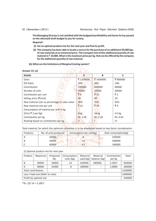 50 [ December  2012 ]                                  Revisionary Test Paper (Revised Syllabus-2008)

           The Managing Director is not satisfied with the budgeted profitability and hence he has passed
           on the aforesaid draft budget to you for review.
           Required :
            (i) Set an optimal product mix for the next year and find its profit.
           (ii) The company has been able to locate a source for the purchase of an additional 20,000 kgs.
                of raw materials at an enhanced price. The transport cost of this additional quantity of raw
                material is ` 10,000. What is the maximum price per kg. that can be offered by the company
                for the additional quantity of raw material.

      (b) What are the limitations of Marginal Costing system?

Answer 23. (a)
 Details                                                   A                  B                   C
 Sales                                                ` 1200000       ` 1600000            ` 800000
 P/V Ratio                                            20%             40%                  10%
 Contribution                                         240000          640000               80000
 Number of units                                      30000           20000                40000
 Contribution per unit                                `8              ` 32                 `2
 Selling price (`/unit)                               40              80                   20
 Raw material cost as percentage to sales value       40%             35%                  45%
 Raw material cost per unit                           ` 16            ` 28                 `9
 Consumption of material per unit in kg.
 (Price ` 2 per Kg)                                   8 kg            14 kg                4.5 kg
 Contribution per kg                                  Re. 1.00        Re. 2.28             Re. 0.44
 Ranking based on contribution per kg.                II              I                    III

Total material, for which the optimum utilization is to be attempted based on key factor consideration
 Products          No. of units produced      Consumption per unit(kg)            Total consumption(kg)
 A                        30000                           8                             240000
 B                        20000                          14                             280000
 C                        40000                          4.5                            180000

 (i) Optimal product mix for next year
 Product     Maximum       Proposed    Consumption      Material   Material    Contribution           Total
                              No.        units (kg)     used (kg) balance (kg)    per kg
 B            30000          30000           14         420000       280000           2.2857       960000
 A            40000          35000            8         280000            -           1.0000       280000
 Total contribution                                                                               1240000
 Less: Fixed cost (Refer to note)                                                                 1000000
 Profit by optimal mix                                                                             240000
*Rs. 32/ 14 = 2.2857
 