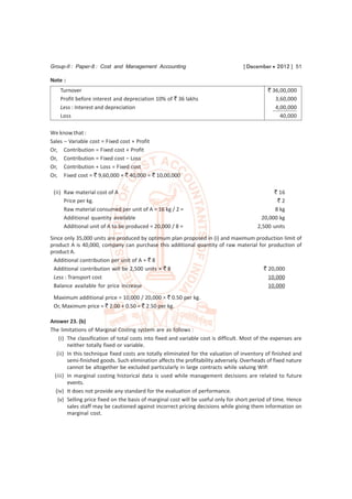 Group-II : Paper-8 : Cost and Management Accounting                                [ December  2012 ] 51

Note :
    Turnover                                                                                  ` 36,00,000
    Profit before interest and depreciation 10% of ` 36 lakhs                                    3,60,000
    Less : Interest and depreciation                                                             4,00,000
    Loss                                                                                           40,000

We know that :
Sales – Variable cost = Fixed cost + Profit
Or, Contribution = Fixed cost + Profit
Or, Contribution = Fixed cost – Loss
Or, Contribution + Loss = Fixed cost
Or, Fixed cost = ` 9,60,000 + ` 40,000 = ` 10,00,000

 (ii) Raw material cost of A                                                                    ` 16
      Price per kg.                                                                              `2
      Raw material consumed per unit of A = 16 kg / 2 =                                         8 kg
      Additional quantity available                                                        20,000 kg
      Additional unit of A to be produced = 20,000 / 8 =                                 2,500 units
Since only 35,000 units are produced by optimum plan proposed in (i) and maximum production limit of
product A is 40,000, company can purchase this additional quantity of raw material for production of
product A.
 Additional contribution per unit of A = ` 8
 Additional contribution will be 2,500 units × ` 8                                   ` 20,000
 Less : Transport cost                                                                 10,000
 Balance available for price increase                                                  10,000
 Maximum additional price = 10,000 / 20,000 = ` 0.50 per kg.
 Or, Maximum price = ` 2.00 + 0.50 = ` 2.50 per kg.

Answer 23. (b)
The limitations of Marginal Costing system are as follows :
    (i) The classification of total costs into fixed and variable cost is difficult. Most of the expenses are
        neither totally fixed or variable.
   (ii) In this technique fixed costs are totally eliminated for the valuation of inventory of finished and
        semi-finished goods. Such elimination affects the profitability adversely. Overheads of fixed nature
        cannot be altogether be excluded particularly in large contracts while valuing WIP.
  (iii) In marginal costing historical data is used while management decisions are related to future
        events.
  (iv) It does not provide any standard for the evaluation of performance.
   (v) Selling price fixed on the basis of marginal cost will be useful only for short period of time. Hence
        sales staff may be cautioned against incorrect pricing decisions while giving them information on
        marginal cost.
 