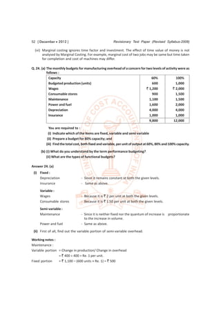 52 [ December  2012 ]                                  Revisionary Test Paper (Revised Syllabus-2008)

  (vi) Marginal costing ignores time factor and investment. The effect of time value of money is not
       analysed by Marginal Costing. For example, marginal cost of two jobs may be same but time taken
       for completion and cost of machines may differ.

Q. 24. (a) The monthly budgets for manufacturing overhead of a concern for two levels of activity were as
           follows :
             Capacity                                                         60%               100%
             Budgeted production (units)                                       600              1,000
             Wages                                                         ` 1,200            ` 2,000
             Consumable stores                                                 900              1,500
             Maintenance                                                     1,100              1,500
             Power and fuel                                                  1,600              2,000
             Depreciation                                                    4,000              4,000
             Insurance                                                       1,000              1,000
                                                                             9,800            12,000
           You are required to :
           (i) Indicate which of the items are fixed, variable and semi variable
          (ii) Prepare a budget for 80% capacity; and
         (iii) Find the total cost, both fixed and variable, per unit of output at 60%, 80% and 100% capacity.
      (b) (i) What do you understand by the term performance budgeting?
          (ii) What are the types of functional budgets?

Answer 24. (a)
 (i) Fixed :
     Depreciation                - Since it remains constant at both the given levels.
     Insurance                   - Same as above.
     Variable :
     Wages                       - Because it is ` 2 per unit at both the given levels.
     Consumable stores           - Because it is ` 1.50 per unit at both the given levels.

     Semi-variable :
     Maintenance                 - Since it is neither fixed nor the quantum of increase is   proportionate
                                   to the increase in volume.
     Power and fuel              - Same as above.
 (ii) First of all, find out the variable portion of semi-variable overhead.

Working notes :
Maintenance :
Variable portion = Change in production/ Change in overhead
                 = ` 400 ÷ 400 = Re. 1 per unit.
Fixed portion    = ` 1,100 – (600 units × Re. 1) = ` 500
 