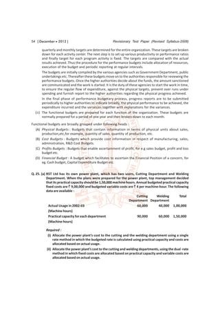 54 [ December  2012 ]                                 Revisionary Test Paper (Revised Syllabus-2008)

       quarterly and monthly targets are determined for the entire organization. These targets are broken
       down for each activity center. The next step is to set up various productivity or performance ratios
       and finally target for each program activity is fixed. The targets are compared with the actual
       results achieved. Thus the procedure for the performance budgets include allocation of resources,
       execution of the budget and periodic reporting at regular intervals.
       The budgets are initially compiled by the various agencies such as Government Department, public
       undertakings etc. Thereafter these budgets move on to the authorities responsible for reviewing the
       performance budgets. Once the higher authorities decide about the funds, the amount sanctioned
       are communicated and the work is started. It is the duty of these agencies to start the work in time,
       to ensure the regular flow of expenditure, against the physical targets, prevent over runs under
       spending and furnish report to the higher authorities regarding the physical progress achieved.
       In the final phase of performance budgetary process, progress reports are to be submitted
       periodically to higher authorities to indicate broadly, the physical performance to be achieved, the
       expenditure incurred and the variances together with explanations for the variances.
  (ii) The functional budgets are prepared for each function of the organization. These budgets are
       normally prepared for a period of one year and then broken down to each month.
Functional budgets are broadly grouped under following heads :
  (A) Physical Budgets : Budgets that contain information in terms of physical units about sales,
       production,etc,for example, quantity of sales, quantity of production, etc.
  (B) Cost Budgets : Budgets which provide cost information in respect of manufacturing, sales,
       administration, R&D Cost Budgets.
  (C) Profits Budgets : Budgets that enable ascertainment of profit, for e.g sales budget, profit and loss
       budget etc.
  (D) Financial Budget : A budget which facilitates to ascertain the Financial Position of a concern, for
       eg. Cash budget, Capital Expenditure Budget etc.


Q. 25. (a) RST Ltd has its own power plant, which has two users, Cutting Department and Welding
           Department. When the plans were prepared for the power plant, top management decided
           that its practical capacity should be 1,50,000 machine hours. Annual budgeted practical capacity
           fixed costs are ` 9,00,000 and budgeted variable costs are ` 4 per machine-hour. The following
           data are available :
                                                                         Cutting     Welding         Total
                                                                   Department Department
             Actual Usage in 2002-03                                     60,000       40,000 1,00,000
             (Machine hours)
             Practical capacity for each department                      90,000       60,000 1,50,000
             (Machine hours)

         Required :
          (i) Allocate the power plant’s cost to the cutting and the welding department using a single
              rate method in which the budgeted rate is calculated using practical capacity and costs are
              allocated based on actual usage.
         (ii) Allocate the power plant’s cost to the cutting and welding departments, using the dual -rate
              method in which fixed costs are allocated based on practical capacity and variable costs are
              allocated based on actual usage.
 