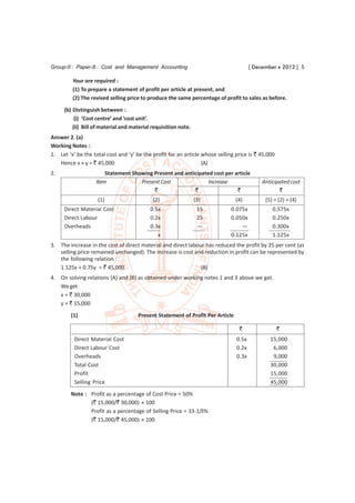 Group-II : Paper-8 : Cost and Management Accounting                                    [ December  2012 ] 5

         Your are required :
         (1) To prepare a statement of profit per article at present, and
         (2) The revised selling price to produce the same percentage of profit to sales as before.

     (b) Distinguish between :
          (i) ‘Cost centre’ and ‘cost unit’.
         (ii) Bill of material and material requisition note.
Answer 2. (a)
Working Notes :
1. Let ‘x’ be the total cost and ‘y’ be the profit for an article whose selling price is ` 45,000
   Hence x + y = ` 45,000                                         (A)
2.                     Statement Showing Present and anticipated cost per article
                   Item             Present Cost               Increase                     Anticipated cost
                                         `               `                 `                       `
                    (1)                     (2)                 (3)             (4)          (5) = (2) + (4)
     Direct Material Cost                  0.5x                  15           0.075x            0.575x
     Direct Labour                         0.2x                  25           0.050x            0.250x
     Overheads                             0.3x                  —                —             0.300x
                                              x                               0.125x            1.125x
3. The increase in the cost of direct material and direct labour has reduced the profit by 25 per cent (as
   selling price remained unchanged). The increase is cost and reduction in profit can be represented by
   the following relation :
   1.125x + 0.75y = ` 45,000                                   (B)
4. On solving relations (A) and (B) as obtained under working notes 1 and 3 above we get.
   We get
   x = ` 30,000
   y = ` 15,000
        (1)                          Present Statement of Profit Per Article

                                                                                 `                  `
          Direct Material Cost                                                  0.5x           15,000
          Direct Labour Cost                                                    0.2x            6,000
          Overheads                                                             0.3x            9,000
          Total Cost                                                                           30,000
          Profit                                                                               15,000
          Selling Price                                                                        45,000
        Note : Profit as a percentage of Cost Price = 50%
               (` 15,000/` 30,000) × 100
               Profit as a percentage of Selling Price = 33-1/3%
               (` 15,000/` 45,000) × 100
 