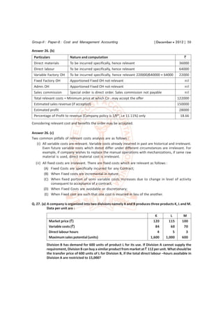 Group-II : Paper-8 : Cost and Management Accounting                                 [ December  2012 ] 59

Answer 26. (b)
 Particulars              Nature and computation                                                         `
 Direct materials         To be incurred specifically, hence relevant                                36000
 Direct labour            To be incurred specifically, hence relevant                                64000
 Variable Factory OH      To be incurred specifically, hence relevant 220000/640000 × 64000          22000
 Fixed Factory OH         Apportioned Fixed OH not relevant                                              nil
 Admn. OH                 Apportioned Fixed OH not relevant                                              nil
 Sales commission         Special order is direct order. Sales commission not payable                    nil
 Total relevant costs = Minimum price at which Co . may accept the offer                             122000
 Estimated sales revenue (if accepted)                                                               150000
 Estimated profit                                                                                    28000
 Percentage of Profit to revenue (Company policy is 1/9th, i.e 11.11%) only                           18.66

Considering relevant cost and benefits the order may be accepted.

Answer 26. (c)
Two common pitfalls of relevant costs analysis are as follows :
   (i) All variable costs are relevant. Variable costs already incurred in past are historical and irrelevant.
       Even future variable costs which donot differ under different circumstances are irrelevant. For
       example, if company wishes to replace the manual operations with mechanizations, if same raw
       material is used, direct material cost is irrelevant.
  (ii) All fixed costs are irrelevant. There are fixed costs which are relevant as follows :
        (A) Fixed Costs are specifically incurred for any Contract;
        (B) When Fixed costs are incremental in nature;
        (C) When fixed portion of semi variable costs increases due to change in level of activity
              consequent to acceptance of a contract;
        (D) When Fixed Costs are avoidable or discretionary;
         (E) When Fixed cost are such that one cost is incurred in lieu of the another.

Q. 27. (a) A company is organized into two divisions namely A and B produces three products K, L and M.
           Data per unit are :

                                                                                     K         L        M
           Market price (`)                                                         120       115      100
           Variable costs (`)                                                        84        60       70
           Direct labour hours                                                         4         5       3
           Maximum sales potential (units)                                        1,600     1,000      600

          Division B has demand for 600 units of product L for its use. If Division A cannot supply the
          requirement, Division B can buy a similar product from market at ` 112 per unit. What should be
          the transfer price of 600 units of L for Division B, if the total direct labour –hours available in
          Division A are restricted to 15,000?
 