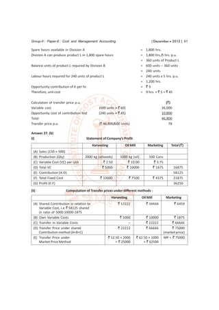 Group-II : Paper-8 : Cost and Management Accounting                                  [ December  2012 ] 61

Spare hours available in Division A                                           =   1,800 hrs.
Division A can produce product L in 1,800 spare hours                         =   1,800 hrs./5 hrs. p.u.
                                                                              =   360 units of Product L
Balance units of product L required by Division B                             =   600 units – 360 units
                                                                              =   240 units
Labour hours required for 240 units of product L                              =   240 units x 5 hrs. p.u.
                                                                              =   1,200 hrs.
Opportunity contribution of K per hr.                                         =   `9
Therefore, unit cost                                                          =   9 hrs. × ` 5 = ` 45

Calculation of transfer price p.u.                                                               (`)
Variable cost                                  (600 units × ` 60)                             36,000
Opportunity cost of contribution lost          (240 units × ` 45)                             10,800
Total                                                                                         46,800
Transfer price p.u.                            (` 46,800/600 units)                                78

Answer 27. (b)
(i)                                    Statement of Company’s Profit
                                           Harvesting           Oil Mill           Marketing           Total (`)
  (A)   Sales (150 × 500)
  (B)   Production (Qty)              2000 kg (oilseeds)     1000 kg (oil)          500 Cans
  (C)   Variable Cost (VC) per unit               ` 2.50          ` 10.00              ` 3.75
  (D)   Total VC                                 ` 5000          ` 10000              ` 1875            16875
  (E)   Contribution (A-D)                                                                              58125
  (F)   Total Fixed Cost                        ` 10000              ` 7500              ` 4375         21875
  (G)   Profit (E-F)                                                                                    36250
(ii)                      Computation of Transfer prices under different methods :
                                                        Harvesting            Oil Mill             Marketing
  (A) Shared Contribution in relation to                    ` 17222               ` 34444                ` 6459
      Variable Cost, i.e ` 58125 shared
      in ratio of 5000:10000:1875
  (B) Own Variable Costs                                     ` 5000               ` 10000               ` 1875
  (C) Transfer in Variable Costs                                  –               ` 22222              ` 66666
  (D) Transfer Price under shared                           ` 22222               ` 66666              ` 75000
      Contribution method (A+B+C)                                                                 (market price)
  (E) Transfer Price under                           ` 12.50 × 2000        ` 62.50 × 1000         MP = ` 75000
      Market Price Method                                 = ` 25000             = ` 62500
 