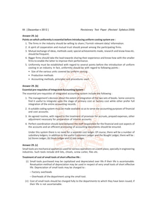 66 [ December  2012 ]                                   Revisionary Test Paper (Revised Syllabus-2008)

Answer 29. (a)
Points on which uniformity is essential before introducing uniform costing system are :
  1. The firms in the industry should be willing to share / furnish relevant data/ information.
  2. A spirit of cooperation and mutual trust should prevail among the participating firms.
  3. Mutual exchange of ideas, methods used, special achievements made, research and know-how etc.
     should be frequent.
  4. Bigger firms should take the lead towards sharing their experience and know-how with the smaller
     firms to enable the latter to improve their performance.
  5. Uniformity must be established with regard to several points before the introduction of uniform
     costing in an industry. In fact, uniformity should be with regard to following points :
     • Size of the various units covered by uniform costing.
     • Production methods
     • Accounting methods, principles and procedures used.

Answer 29. (b)
Essential pre-requisites of Integrated Accounting System :
The essential pre-requisites of integrated accounting system include the following :
  1. The management’s decision about the extent of integration of the two sets of books. Some concerns
     find it useful to integrate upto the stage of primary cost or factory cost while other prefer full
     integration of the entire accounting records.
  2. A suitable coding system must be made available so as to serve the accounting purposes of financial
     and cost accounts.
  3. An agreed routine, with regard to the treatment of provision for accruals, prepaid expenses, other
     adjustment necessary for preparation of interim accounts.
  4. Perfect coordination should exist between the staff responsible for the financial and cost aspects of
     the accounts and an efficient processing of accounting documents should be ensured.
     Under this system there is no need for a separate cost ledger. Of course, there will be a number of
     subsidiary ledgers; in addition to the useful Customers Ledger and the Bought Ledger, there will be :
     (a) Stores Ledger; (b) Stock Ledger and (c) Job Ledger.

Answer 29. (c)
Small tools are mechanical appliances used for various operations on a work place, specially in engineering
industries. Such tools include drill bits, chisels, screw cutter, files etc.
Treatment of cost of small tools of short effective life :
   (i) Small tools purchased may be capitalized and depreciated over life if their life is ascertainable.
       Revaluation method of depreciation may be used in respect of very small tools of short effective
       life. Depreciation of small tools may be charged to :
       – Factory overheads
       – Overheads of the department using the small tool.
  (ii) Cost of small tools should be charged fully to the departments to which they have been issued, if
       their life is not ascertainable.
 