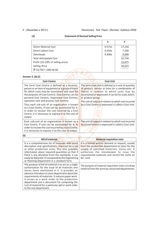 6 [ December  2012 ]                                     Revisionary Test Paper (Revised Syllabus-2008)

         (2)                             Statement of Revised Selling Price

                                                                                   `                `
          Direct Material Cost                                                   0.575x          17,250
          Direct Labour Cost                                                     0.250x           7,500
          Overheads                                                              0.300x           9,000
          Total Anticipated Cost                                                                 33,750
          Profit (33-1/3% of selling price)                                                      16,875
          Selling Price                                                                          50,625
          (` 33,750 × 100) 66.66

Answer 2. (b) (i)
                    Cost Centre                                                  Cost Unit
  The term Cost Centre is defined as a location,          The term Cost Unit is defined as a unit of quantity
  person or an item of equipment or a group of these      of product, service or time (or a combination of
  for which costs may be ascertained and used for         these) in relation to which costs may be
  the purposes of Cost Control. Cost Centres can be       ascertained or expressed. It can be for a job, batch,
  personal Cost Centres, impersonal Cost Centres,         or product group.
  operation cost and process Cost Centres.                The unit of output in relation to which cost incurred
  Thus each sub-unit of an organisation is known          by a Cost Centre is expressed is called a Cost Unit.
  as a Cost Centre, if cost can be ascertained for it.
  In order to recover the cost incurred by a Cost
  Centre, it is necessary to express it as the cost of
  output.
  Each sub-unit of an organisation is known as a          The unit of output in relation to which cost incurred
  Cost Centre, if cost can be ascertained for it. In      by a Cost Centre is expressed is called a Cost Unit.
  order to recover the cost incurred by a Cost Centre,
  it is necessary to express it as the cost of output.
(ii)
                   Bill of material                                      Material requisition note
  It is a comprehensive list of materials with exact      It is a formal written demand or request, usually
  description and specifications, required for a job      from the production department to store for the
  or other production units. This also provides           supply of specified materials, stores etc. It
  information about required quantities so that if        authorises the storekeeper to issue the
  there is any deviation from the standards, it can       requisitioned materials and record the same on
  easily be detected. It is prepared by the Engineering   bin card.
  or Planning Department in a standard form.
  The purpose of bill of material is to act as a single   The purpose of material requisition note is to draw
  authorisation for the issue of all materials and        material from the store by concerned departments.
  stores items mentioned in it. It provides an
  advance intimation to store department about the
  requirements of materials. It reduces paper work.
  It serves as a work order to the production
  department and a document for computing the
  cost of material for a particular job or work order
  to the cost department.
 