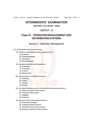 Group-II : Paper-9 : Operation Management and Information Systems               [ December  2012 ] 71


                   INTERMEDIATE EXAMINATION
                                (REVISED SYLLABUS - 2008)

                                           GROUP - II
             Paper-9 : OPERATION MANAGEMENT AND
                      INFORMATION SYSTEMS

                         Section I : Operation Management

Q. 1. (A) Choose the most correct alternative :
    (i) Product is a combination of various cost elements for a :
         (a) Consumer
         (b) Production Manager
          (c) Retail seller
         (d) Financial Manager.
    (ii) Example of production by disintegration is :
          (a) Automobile
            b) Locomotive
           (c) Crude oil
          (d) Mineral water.
   (iii) Fixing Flow lines in production is known as :
           (a) Scheduling
          (b) Loading
           (c) Planning
          (d) Routing
   (iv) The material handling cost per unit of product in Continuous production is :
         (a) Highest compared to other systems
         (b) Lower than other systems
          (c) Negligible
         (d) Cannot say.
    (v) Important factor in forecasting production is :
         (a) Environmental changes
         (b) Available capacity of machines
          (c) Disposable income of the consumer
         (d) Changes in preference of the consumer.
 