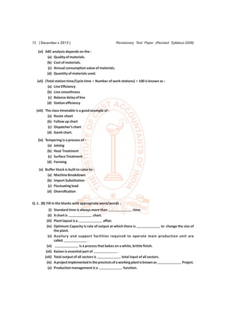 72 [ December  2012 ]                                     Revisionary Test Paper (Revised Syllabus-2008)

   (vi) ABC analysis depends on the :
         (a) Quality of materials.
         (b) Cost of materials.
          (c) Annual consumption value of materials.
         (d) Quantity of materials used.
   (vii) (Total station time/Cycle time × Number of work stations) × 100 is known as :
           (a) Line Efficiency
           (b) Line smoothness
            (c) Balance delay of line
           (d) Station efficiency
  (viii) The class timetable is a good example of :
          (a) Route sheet
          (b) Follow up chart
           (c) Dispatcher’s chart
          (d) Gantt chart.
   (ix) Tempering is a process of :
         (a) Joining
         (b) Heat Treatment
          (c) Surface Treatment
         (d) Forming
    (x) Buffer Stock is built to cater to :
         (a) Machine Breakdown
         (b) Import Substitution
          (c) Fluctuating load
         (d) Diversification


Q. 1. (B) Fill in the blanks with appropriate word/words :
           (i)   Standard time is always more than                      time.
          (ii)   X chart is                  chart.
         (iii)   Plant layout is a                  affair.
         (iv)    Optimum Capacity is rate of output at which there is                       to change the size of
                 the plant.
          (v)    Auxilury and support facilities required to operate main production unit are
                 called                   .
          (vi)                     is a process that bakes on a white, brittle finish.
         (vii)   Kaizen is essential part of                 .
        (viii)   Total output of all sectors is                 total input of all sectors.
          (ix)   A project implemented in the precincts of a working plant is known as                  Project.
           (x)   Production management is a                      function.
 