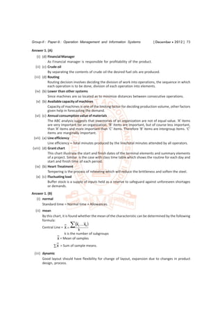 Group-II : Paper-9 : Operation Management and Information Systems                 [ December  2012 ] 73

Answer 1. (A)
    (i) (d) Financial Manager
            As Financial manager is responsible for profitability of the product.
  (ii) (c) Crude oil
            By separating the contents of crude oil the desired fuel oils are produced.
 (iii) (d) Routing
            Routing decision involves deciding the division of work into operations, the sequence in which
            each operation is to be done, division of each operation into elements.
  (iv) (b) Lower than other systems
            Since machines are so located as to minimize distances between consecutive operations.
   (v) (b) Available capacity of machines
            Capacity of machines is one of the limiting factor for deciding production volume, other factors
            given help in forecasting the demand.
  (vi) (c) Annual consumption value of materials
            The ABC analysis suggests that inventories of an organization are not of equal value. ‘A’ items
            are very important for an organization. ‘B’ items are important, but of course less important,
            than ‘A’ items and more important than ‘C’ items. Therefore ‘B’ items are intergroup items. ‘C’
            items are marginally important.
 (vii) (a) Line efficiency
            Line efficiency = Total minutes produced by the line/total minutes attended by all operators.
(viii) (d) Grant chart
            This chart illustrate the start and finish dates of the terminal elements and summary elements
            of a project. Similar is the case with class time table which shows the routine for each day and
            start and finish time of each period.
  (ix) (b) Heart Treatment
            Tempering is the process of reheating which will reduce the brittleness and soften the steel.
   (x) (c) Fluctuating load
            Buffer stock is a supply of inputs held as a reserve to safeguard against unforeseen shortages
            or demands.
Answer 1. (B)
   (i) normal
       Standard time = Normal time + Allowances.
  (ii) mean
       By this chart, it is found whether the mean of the characteristic can be determined by the following
       formula:
                               X1 .... Xk 
       Central Line = X 
                                  k
                        k is the number of subgroups
                 X = Mean of samples
                 X = Sum of sample means.

 (iii) dynamic
       Good layout should have flexibility for change of layout, expansion due to changes in product
       design, process.
 