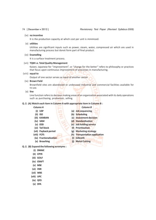 74 [ December  2012 ]                                 Revisionary Test Paper (Revised Syllabus-2008)

  (iv) no incentive
       It is the production capacity at which cost per unit is minimized.
  (v) utilities
      Utilities are significant inputs such as power, steam, water, compressed air which are used in
      manufacturing process but donot form part of final product.
  (vi) Enamelling
       It is a surface treatment process.
 (vii) TQM i.e. Total Quality Management
       Kaizen, Japanese for “improvement”, or “change for the better” refers to philosophy or practices
       that focus upon continuous improvement of processes in manufacturing.
(viii) equal to
       Output of one sector serves as input of another sector.
  (ix) Brown Field
       Brownfield sites are abandoned or underused industrial and commercial facilities available for
       re-use.
   (x) line
       Line function refers to decision making areas of an organization associated with its daily operations
       such as purchasing, production, selling.

Q. 2. (A) Match each item in Column A with appropriate item in Column B :
           Column A                                    Column B
               (i) USP                      (a) Job sequencing
              (ii) ISO                      (b) Scheduling
             (iii) KANBAN                    (c) Investment decision
             (iv) VAM                       (d) Standardisation
              (v) EDD                       (e) Job holding service
             (vi) Tail Stock                 (f) Prioritisation
            (vii) Payback period            (g) Marketing strategy
           (viii) FCFS                      (h) Transportation application
             (ix) Fractionalization          (i) Gilbreth
              (x) Broaching                  (j) Metal Cutting
Q. 2. (B) Expand the following acronyms :
             (i) DMAIC
            (ii) CPFR
           (iii) GOLF
           (iv) CRAFT
            (v) MSE
           (vi) VMI
          (vii) WBS
         (viii) UPC
           (ix) QFD
            (x) DFA
 
