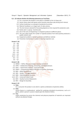 Group-II : Paper-9 : Operation Management and Information Systems              [ December  2012 ] 75

Q. 2. (C) Indicate whether the following statements are True/False.
            (i) For a consumer the product is one which is available to him at cheap cost.
           (ii) Games theory deals with games which business executives play during lunch interval.
          (iii) Surface hardening is an example of production by service.
          (iv) Material handling is an integral part of sales process.
           (v) The time horizon selected for forecasting depends on time required for production cycle.
          (vi) Rucker plan is a group incentive plan.
         (vii) One of the aims of dispatching is to dispatch products to different places.
        (viii) The card, which shows the number of rejected products from total quantity produced is
                quality control card.
          (ix) Assignment problem is solved by Johnson and Bellman method.
           (x) Preventive maintenance is useful in reducing inspection cost.
Answer 2. (A)
     (i) — (g)
   (ii) — (d)
  (iii) — (b)
   (iv) — (h)
    (v) — (a)
   (vi) — (e)
  (vii) — (c)
 (viii) — (f)
   (ix) — (i)
    (x) — (j)
Answer 2. (B)
     (i) DMAIC — Define, Measure, Analyse, Improve and Control.
   (ii) CPFR — Collaborative Planning, Forecasting, and Replenishment.
  (iii) GOLF — Government, Ordinary, Local and Foreign.
   (iv) CRAFT — Computarised Relative Allocation of Facilities Techniques .
    (v) MSE — Mean Squared Error.
   (vi) VMI — Vendor – managed Inventory.
  (vii) WBS — Work Breakdown Structure.
 (viii) UPC — Universal Product Code.
   (ix) QFD — Quality Function Deployment.
    (x) DFA — Design For Assembly.
Answer 2. (C)
   (i) False.
       For a consumer the product is one which is optima combination of potential utilities.
  (ii) False.
       Games theory is a mathematical method for analyzing calculated circumstances, such as in
       games, where a person’s success is based upon the choices of others.
 (iii) True.
       Under production by service the chemical and physical properties of materials are improved
       without any physical change.
 