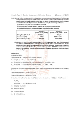 Group-II : Paper-9 : Operation Management and Information Systems                   [ December  2012 ] 79

Q. 4. (a) A dairy plant management is to make a choice between Location A and Location B for locating a
          dairy plant for processing and distribution of milk . Location A could supply milk through road milk
          tankers (ROMT) where as Location B could have the facility of roads milk tankers (ROMT) as well
          as rail milk tankers (RLMT). Determine the following using the cost data given below :
             (i) The Breakeven point for location A and location B
            (ii) The production quantity at which either of the locations could be selected.
           (iii) State the conditions in which location A or location B would be preferred.
                                                    Location A                       Location B
                                             (Distribution by ROMT)       (Distribution by ROMT & RLMT)
          Selling Price (SP) of milk               ` 10 /litre                        ` 10/litre
          Variable cost (VC)                      ` 5.50/litre                   ` 3.00 per litre
          Fixed cost per year (FC)              ` 120,00,000                       ` 180,00,000

     (b) Dumpers are used to transport the Steel Ingots from Melting Shop to Ingot Yard, which is situated
         at a distance of 0.6 km from the melting shop. The capacity of the dumper is 8 tonnes. Due to
         speed restrictions, within factory the dumper cannot run beyond 12 Km/per hour. In order to
         avoid congestion in the Melting shop, a minimum transportation of 3200 Tonnes is necessary per
         shift (of 8 hrs. duration). Find the number of dumpers that would be required. Ignore the loading
         and unloading time.

Answer 4. (a)
At breakeven point :
Total revenue (TR) = Fixed cost (FC) + Variable cost (VC)
Quantity (Q) at breakeven point = FC/[SP-VC]
Qbep for location A = 120,00,000/(10-5.5) = 120,00,000/4.5 = 26,66,666.6 litres
Qbep for location B = 180,00,000/(10-3) = 180,00,000/7 = 25,71,428.5 litres.

(ii) Total cost of Location A and Location B at a given production volume can be calculated by the following
formulae :
Total cost at Location A = 120,00,000 + 5.5Q

Total cost at Location B = 180,00,000 + 3.0 Q
Production volume for which Total Cost (TC) is same in both location A and B (Point of indifference)
     TCA = TCB

     120,00,000 + 5.5Q = 180,00,000 + 3.0 Q
Or 5.5Q-3Q = 60,00,000
Or 2.5Q = 60,00,000

Or Q = 60,00,000/2.5
Or Q = 2400,000 litres
 