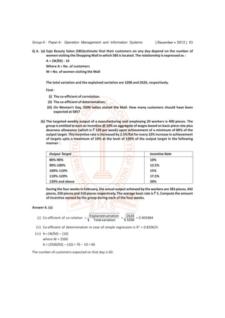 Group-II : Paper-9 : Operation Management and Information Systems                [ December  2012 ] 83

Q. 6. (a) Sajo Beauty Salon (SBS)estimate that their customers on any day depend on the number of
          women visiting the Shopping Mall in which SBS is located. The relationship is expressed as :
          A = (W/50) - 10
          Where A = No. of customers
          W = No. of women visiting the Mall

         The total variation and the explained variation are 3200 and 2626, respectively.
         Find :
           (i) The co-efficient of correlation.
          (ii) The co-efficient of determination.
         (iii) On Women’s Day, 3500 ladies visited the Mall. How many customers should have been
               expected at SBS?

     (b) The targeted weekly output of a manufacturing unit employing 20 workers is 400 pieces. The
         group is entitled to earn an incentive @ 10% on aggregate of wages based on basic piece rate plus
         dearness allowance (which is ` 120 per week) upon achievement of a minimum of 80% of the
         output target. This incentive rate is increased by 2.5% flat for every 10% increase in achievement
         of targets upto a maximum of 10% at the level of 120% of the output target in the following
         manner :

           Output Target                                                      Incentive Rate
           80%-90%                                                            10%
           90%-100%                                                           12.5%
           100%-110%                                                          15%
           110%-120%                                                          17.5%
           120% and above                                                     20%
         During the four weeks in February, the actual output achieved by the workers are 383 pieces, 442
         pieces, 350 pieces and 318 pieces respectively. The average basic rate is ` 5. Compute the amount
         of incentive earned by the group during each of the four weeks.

Answer 6. (a)

                                        Explained variation  2626
   (i) Co-efficient of co-relation                               = 0.905884
                                          Total variation     3200
  (ii) Co-efficient of determination in case of simple regression is R2 = 0.820625
 (iii) A = (W/50) – (10)
       where W = 3500
       A = (3500/50) – (10) = 70 – 10 = 60

The number of customers expected on that day is 60.
 
