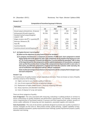 84 [ December  2012 ]                                    Revisionary Test Paper (Revised Syllabus-2008)

Answer 6. (b)
                             Computation of incentives by group in February

 Particulars                                                           WEEKS
                                                 1st               2nd             3rd             4th
 Actual output achieved (nos. of pieces)           383               442             350           318
 Achievement (%) with respect to                95.75%            110.5%           87.5%         79.5%
 Standard (actual output/targeted
 output) × 100
 Wages at piece rate (` 5 × quantity) [`]          1915             2210             1750         1590
 Dearness Allowance [`]                             120              120              120          120
 Total [`]                                         2035             2330             1870         1710
 Incentive Rate (%)                               12.5%            17.5%              10%           NIL
 Incentive amount earned by group (`)            254.38           407.75              187           NIL

Q. 7. (a) Explain the term ‘cost of quality’.
      (b) What are the objectives of using Control Charts for Variables?
       (c) A company manufacturers a component on batches of 2000 each. Each component is tested
           before being sent to the agents for sales. Each component can be tested at the factory at a cost
           of ` 25. If any component is found to be defective, it can be rectified by spending ` 200. In view
           of the large demand for the components and the sophisticated system of manufacture, a proposal
           came up that the practice of pre-testing of the components be dispensed with to save costs. In
           that event, any defective component is received back from the customer under warranty, the
           cost of rectification and redespatch will be ` 400 per component.
           State at what percentage of manufacture of components will the company find it cheaper to pre-
           test each component.
Answer 7. (a)
The maintenance of quality involves certain expenditure and costs. These are known as Costs of Quality
and they comprise of the following :
    (i) Higher cost due to use of better quality of materials.
   (ii) Use of more expensive machines of advanced designs.
  (iii) Deployment of highly skilled workers , there by increasing total costs.
  (iv) Heavy rejections and attendant reworking.
   (v) Costs of disposal of scrap and wastes.

There are three categories of quality :
Cost of Appraisal : The costs associated with measuring, evaluating or auditing products or services to
assure conformance to quality standards and performance requirements. For example, incoming and
source inspection/test of purchased material, In-process and final inspection/test, product, process or
service audits calibration of measuring and test equipment, associated supplies and materials.
Cost of prevention : The costs of all activities specifically designed to prevent poor quality in products or
services. Examples are the costs of : New product review, quality planning , supplier capability surveys,
process capability evaluations, quality improvement team meetings, quality improvement projects, quality
education and training.
 