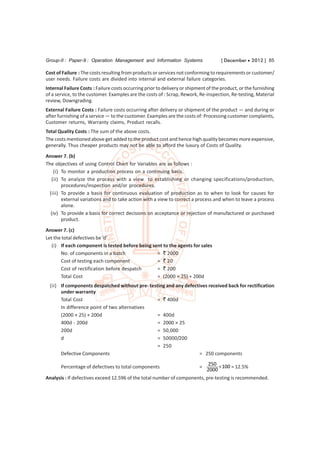 Group-II : Paper-9 : Operation Management and Information Systems                    [ December  2012 ] 85

Cost of Failure : The costs resulting from products or services not conforming to requirements or customer/
user needs. Failure costs are divided into internal and external failure categories.
Internal Failure Costs : Failure costs occurring prior to delivery or shipment of the product, or the furnishing
of a service, to the customer. Examples are the costs of : Scrap, Rework, Re-inspection, Re-testing, Material
review, Downgrading.
External Failure Costs : Failure costs occurring after delivery or shipment of the product — and during or
after furnishing of a service — to the customer. Examples are the costs of: Processing customer complaints,
Customer returns, Warranty claims, Product recalls.
Total Quality Costs : The sum of the above costs.
The costs mentioned above get added to the product cost and hence high quality becomes more expensive,
generally. Thus cheaper products may not be able to afford the luxury of Costs of Quality.

Answer 7. (b)
The objectives of using Control Chart for Variables are as follows :
    (i) To monitor a production process on a continuing basis.
   (ii) To analyze the process with a view to establishing or changing specifications/production,
        procedures/inspection and/or procedures.
  (iii) To provide a basis for continuous evaluation of production as to when to look for causes for
        external variations and to take action with a view to correct a process and when to leave a process
        alone.
  (iv) To provide a basis for correct decisions on acceptance or rejection of manufactured or purchased
        product.
Answer 7. (c)
Let the total defectives be ‘d’
   (i) If each component is tested before being sent to the agents for sales
       No. of components in a batch               = ` 2000
       Cost of testing each component             = ` 20
       Cost of rectification before despatch      = ` 200
       Total Cost                                 = (2000 × 25) + 200d
  (ii) If components despatched without pre- testing and any defectives received back for rectification
       under warranty
       Total Cost                                = ` 400d
       In difference point of two alternatives
       (2000 × 25) + 200d                        = 400d
       400d - 200d                               = 2000 × 25
       200d                                      = 50,000
       d                                         = 50000/200
                                                 = 250
       Defective Components                                         = 250 components
                                                                               250  100
       Percentage of defectives to total components                        =             = 12.5%
                                                                               2000
Analysis : If defectives exceed 12.596 of the total number of components, pre-testing is recommended.
 
