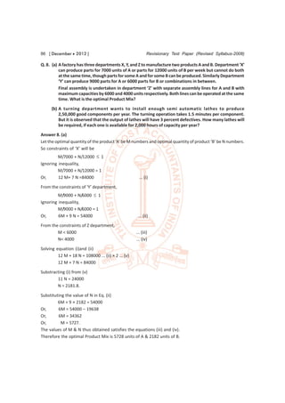 86 [ December  2012 ]                                       Revisionary Test Paper (Revised Syllabus-2008)

Q. 8. (a) A factory has three departments X, Y, and Z to manufacture two products A and B. Department ‘X’
          can produce parts for 7000 units of A or parts for 12000 units of B per week but cannot do both
          at the same time, though parts for some A and for some B can be produced. Similarly Department
          ‘Y’ can produce 9000 parts for A or 6000 parts for B or combinations in between.
          Final assembly is undertaken in department ‘Z’ with separate assembly lines for A and B with
          maximum capacities by 6000 and 4000 units respectively. Both lines can be operated at the same
          time. What is the optimal Product Mix?
      (b) A turning department wants to install enough semi automatic lathes to produce
          2,50,000 good components per year. The turning operation takes 1.5 minutes per component.
          But it is observed that the output of lathes will have 3 percent defectives. How many lathes will
          be required, if each one is available for 2,000 hours of capacity per year?
Answer 8. (a)
Let the optimal quantity of the product ‘A’ be M numbers and optimal quantity of product ‘B’ be N numbers.
So constraints of ‘X’ will be
         M/7000 + N/12000  1
Ignoring inequality,
         M/7000 + N/12000 = 1
Or,      12 M+ 7 N =84000                              ... (i)
From the constraints of ‘Y’ department,
         M/9000 + N/6000  1
Ignoring inequality,
         M/9000 + N/6000 = 1
Or,      6M + 9 N = 54000                             ... (ii)

From the constraints of Z department,
        M < 6000                                     ... (iii)
        N< 4000                                      ... (iv)
Solving equation (i)and (ii)
         12 M + 18 N = 108000 ... (ii) × 2 ... (v)
         12 M + 7 N = 84000
Substracting (i) from (v)
        11 N = 24000
        N = 2181.8.

Substituting the value of N in Eq. (ii)
         6M + 9 × 2182 = 54000
Or,      6M = 54000 – 19638
Or,      6M = 34362
Or,        M = 5727.
The values of M & N thus obtained satisfies the equations (iii) and (iv).
Therefore the optimal Product Mix is 5728 units of A & 2182 units of B.
 