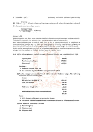 8 [ December  2012 ]                                   Revisionary Test Paper (Revised Syllabus-2008)


              2 A  O
(ii) EOQ =              Where A is the annual inventory requirement, O, is the ordering cost per order and
                 C
C is the carrying cost per unit per annum.

             2  5000 ` 1200
         
               20%  ` 1500 = 200 tonnes


Answer 3. (b)
Material handling cost refers to the expenses involved in receiving, storing, issuing and handling materials.
To deal with this cost in cost accounts there are two prevalent approaches as under :
First approach suggests the inclusion of these costs as part of the cost of materials by establishing a
separate material handling rate e.g., at the rate of percentage of the cost of material issued or by using a
separate material handling rate which may be established on the basis of weight of materials issued.
Under another approach these costs may be included along with those of manufacturing overhead and be
charged over the products on the basis of direct labour or machine hours.

Q. 4. (a) The following data are available in respect of material X for the year ended 31st March 2012.
                                                                                     `
               Opening stock                                                    90,000
               Purchase during the year                                       2,70,000
               Closing stock                                                  1,10,000
         Calculate —
           (i) Inventory turnover ratio; and
          (ii) the number of days for which the average inventory is held.

     (b) At what price per unit would Part No. G 112 be entered in the Stores Ledger, if the following
         invoice was received from a supplier :
               Invoice                                                             `
               200 units Part No. G112 @ ` 5                              1,000.00
               Less: 20% discount                                           200.00
                                                                            800.00
               Add: Excise Duty @ 10%                                        80.00
                                                                            880.00
               Add Packing charges (5 non-returnable boxes)                  50.00
                                                                            930.00
         Notes:
           (i) A 2% discount will be given for payment in 30 days.
          (ii) Documents substantiating payment of excise duty is enclosed for claiming MODVAT credit.
      (c) From the details given below, calculate
            (i) Re-ordering level
           (ii) Maximum level
          (iii) Minimum level
 