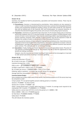 90 [ December  2012 ]                                   Revisionary Test Paper (Revised Syllabus-2008)

Answer 10. (a)
Inventory may broadly be held for precautionery, speculative and transaction motives. These may be
discussed as under :
   (i) Precautionery : Business is characterised by uncertainties. Some industries are also seasonal in
       nature. In order to protect the production flow from stock outs, customers from being deprived of the
       product and consequently changing his loyality in favour of some other brands etc. the industries
       play safe by holding stock of raw materials, WIP and finished goods. For seasonal industries, to
       smoothen the demand throughout the period, some amount of stock piling may be necessary.
  (ii) Transaction : Inventories are required for day to day work. If a JIT concept is being used, no inventory
       will be held. However since JIT is a terminal concept, so long such a system is finally achieved, some
       amount of stock is to be maintained. There may be a balancing problem requiring building up of in
       process inventory. Economic order quantity or batch quantity may also be required to trade off
       between the number of orders or set up costs to that of carrying of inventories.
       There may also be instances of items calling for long lead time and delivery time. Items that are to be
       imported or have to be brought from a long distance, may result in inventories-in-transit. In the era
       of globalisation, sourcing of raw materials or process goods from different countries have become
       quite common. This ordinarily calls for an inventory blocking.
 (iii) Speculation : Finally, holding up of stock may also be because of a speculative reason. The prices of
       raw material or finished goods may go up. The company may like to take this opportunity to reap
       benefits by holding inventories.
       However, since the resources are limited, hoarding of stock could not be encouraged as it may lead
       to wide spread speculation resulting in economic gambling.
Answer 10. (b)
Let the cost of the item = ` C/unit
No. of units in one year = ` 1200000/C
Inventory Carrying Cost = 0.25C
EOQ in units = [2  (1200000/ C)  5000] / 0.25C = 219089/C
So EOQ in rupee terms = EOQ in units × C = ` 219809/-
No. of orders per annum = 1200000/219089 = 5.48 i.e 5 to 6 orders.
Ordering policy is quarterly , i.e 4 orders per annum. Hence, it is not optimal.
Average lead time consumption = 1200000/12 = ` 200,000.
Inventory System Design :
Since company has to place orders every three months, the inventory system at a 97.5% service level may
be computed as under :
S.D per period = ` 1 lac (period signifies present ordering period i.e 3 months)
Variance = ` 1000002 for three months.
Variance for 5 months = ` 1000002 × 5/3
Order is being placed every 3 months while lead time is 2 months. So average stock required to be
maintained is for 5 months = ` 1200000/12 × 5 = ` 500000.
Safety stock at a service level of 97.5% is 2 for this period i.e 2 × 100000 × 5/3
Where 100000 × 5/3 is S.D = ` 258200 (approx)
So Total Stock = ` (500000+258200) = ` 758200.
Safety Stock = ` 258200.
This will indicate the inventory system.
 
