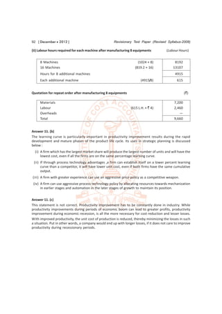 92 [ December  2012 ]                                Revisionary Test Paper (Revised Syllabus-2008)

(ii) Labour hours required for each machine after manufacturing 8 equipments              (Labour Hours)


     8 Machines                                                        (1024 × 8)              8192
     16 Machines                                                     (819.2 × 16)             13107
     Hours for 8 additional machines                                                           4915
     Each additional machine                                             (4915/8)                615


Quotation for repeat order after manufacturing 8 equipments                                            (`)

     Materials                                                                                 7,200
     Labour                                                       (615 L.H. × ` 4)             2,460
     Overheads                                                                                    —
     Total                                                                                     9,660


Answer 11. (b)
The learning curve is particularly important in productivity improvement results during the rapid
development and mature phases of the product life cycle. Its uses in strategic planning is discussed
below :
  (i) A firm which has the largest market share will produce the largest number of units and will have the
      lowest cost, even if all the firms are on the same percentage learning curve.
 (ii) If through process technology advantages ,a firm can establish itself on a lower percent learning
      curve than a competitor, it will have lower unit cost, even if both firms have the same cumulative
      output.
(iii) A firm with greater experience can use an aggressive price policy as a competitive weapon.
 (iv) A firm can use aggressive process technology policy by allocating resources towards mechanization
      in earlier stages and automation in the later stages of growth to maintain its position.


Answer 11. (c)
This statement is not correct. Productivity improvement has to be constantly done in industry. While
productivity improvements during periods of economic boom can lead to greater profits, productivity
improvement during economic recession, is all the more necessary for cost reduction and lesser losses.
With improved productivity, the unit cost of production is reduced, thereby minimizing the losses in such
a situation. Put in other words, a company would end up with longer losses, if it does not care to improve
productivity during recessionary periods.
 