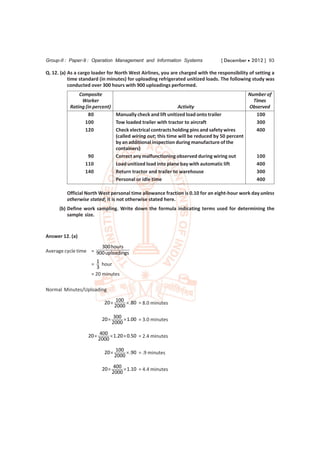 Group-II : Paper-9 : Operation Management and Information Systems                [ December  2012 ] 93

Q. 12. (a) As a cargo loader for North West Airlines, you are charged with the responsibility of setting a
           time standard (in minutes) for uploading refrigerated unitized loads. The following study was
           conducted over 300 hours with 900 uploadings performed.
               Composite                                                                   Number of
                Worker                                                                       Times
           Rating (in percent)                               Activity                      Observed
                    80         Manually check and lift unitized load onto trailer             100
                  100          Tow loaded trailer with tractor to aircraft                    300
                  120          Check electrical contracts holding pins and safety wires       400
                               (called wiring out; this time will be reduced by 50 percent
                               by an additional inspection during manufacture of the
                               containers)
                    90         Correct any malfunctioning observed during wiring out          100
                  110          Load unitized load into plane bay with automatic lift          400
                  140          Return tractor and trailer to warehouse                        300
                               Personal or idle time                                          400

         Official North West personal time allowance fraction is 0.10 for an eight-hour work day unless
         otherwise stated; it is not otherwise stated here.
      (b) Define work sampling. Write down the formula indicating terms used for determining the
          sample size.


Answer 12. (a)
                       300 hours
Average cycle time = 900 uploadings
                       1
                     =    hour
                       3
                     = 20 minutes

Normal Minutes/Uploading

                           20  100  .80 = 8.0 minutes
                               2000

                          20  300  1.00 = 3.0 minutes
                              2000

                   20  400  1.20  0.50 = 2.4 minutes
                       2000

                           20  100  .90 = .9 minutes
                               2000

                          20  400  1.10 = 4.4 minutes
                              2000
 