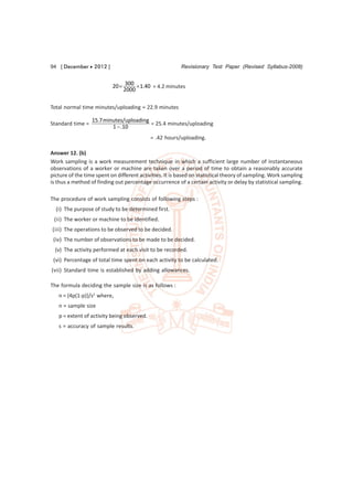 94 [ December  2012 ]                                   Revisionary Test Paper (Revised Syllabus-2008)


                           20  300  1.40 = 4.2 minutes
                               2000

Total normal time minutes/uploading = 22.9 minutes

                  15.7 minutes/uploading
Standard time =                          = 25.4 minutes/uploading
                          1  .10
                                            = .42 hours/uploading.

Answer 12. (b)
Work sampling is a work measurement technique in which a sufficient large number of instantaneous
observations of a worker or machine are taken over a period of time to obtain a reasonably accurate
picture of the time spent on different activities. It is based on statistical theory of sampling. Work sampling
is thus a method of finding out percentage occurrence of a certain activity or delay by statistical sampling.

The procedure of work sampling consists of following steps :
  (i) The purpose of study to be determined first.
 (ii) The worker or machine to be identified.
(iii) The operations to be observed to be decided.
 (iv) The number of observations to be made to be decided.
  (v) The activity performed at each visit to be recorded.
 (vi) Percentage of total time spent on each activity to be calculated.
(vii) Standard time is established by adding allowances.

The formula deciding the sample size is as follows :
   n = {4p(1-p)}/s2 where,
   n = sample size
   p = extent of activity being observed.
   s = accuracy of sample results.
 