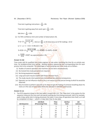 96 [ December  2012 ]                                    Revisionary Test Paper (Revised Syllabus-2008)


                                           4
     Time lost in getting instructions =      = 8%
                                           50
                                                      6
     Time lost in getting away from work spot =          = 12%
                                                      50
                    5
     Idle time =      = 10%
                   50
 (c) For 95% confidence limit and number of observations 50,

                  p  (1  p) 
      S p  2 
                              , Here p 
                                           26
                                              as 26 times busy out of 50 readings. =0.52
                      n                  50
     q = 1 – p = 1 – 0.52 = 0.48 and n = 50.

                       (0.52  0.48)
      S  0.52  2                   2  0.005  2  0.071  0.141
                            50

      S  0.141  0.027 say approximately ± 3%.
          0.52

Answer 13. (b)
Time study calls for qualified time study engineer or rate setter recording the time for an activity over
time. For predetermined time setting , detailed process sequencing and corresponding time for each
process has to be computed. The advantages of wok sampling over time study are as follows :
     (i) Studies of several operators and machines can be done simultaneously.
   (ii) No trained time study personnel are required.
  (iii) No timing equipment required.
   (iv) Long cycle work may be studied with fewer observer hours.
    (v) The study may be interrupted at any time without any adverse consequences.
   (vi) Operator can not influence results as he is not aware as to the precise timing at which he would be
         observed.
  (vii) Also he tends to perform naturally as he does not get the feeling of someone breathing down his
         neck as in the case of time study where the operator is watched continuously.

Answer 13. (c)
1. The FCFS sequence shown in the next table is simply A-B-C-D-E. The “flow time’ in the system for this
   sequence measures the time each job spends waiting plus time being processed. Job B, for example,
   waits 6 days while Job A is being processed, the takes 2 more days of operation time itself; so it will
   be completed in 8 days — which is 2 days later than its due date.
                                      Job Work                   Flow       Job Due            Job
       Job Sequence               (Processing) Time              Time         Date          Lateness
             A                             6                        6           8                0
             B                             2                        8           6                2
             C                             8                      16           18                0
             D                             3                      19           15                4
             E                             9                      28           23                5
                                         28                       77                           11
 
