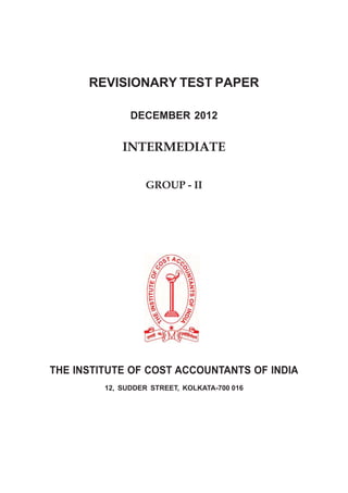 REVISIONARY TEST PAPER

               DECEMBER 2012


             INTERMEDIATE

                   GROUP - II




THE INSTITUTE OF COST ACCOUNTANTS OF INDIA
         12, SUDDER STREET, KOLKATA-700 016
 