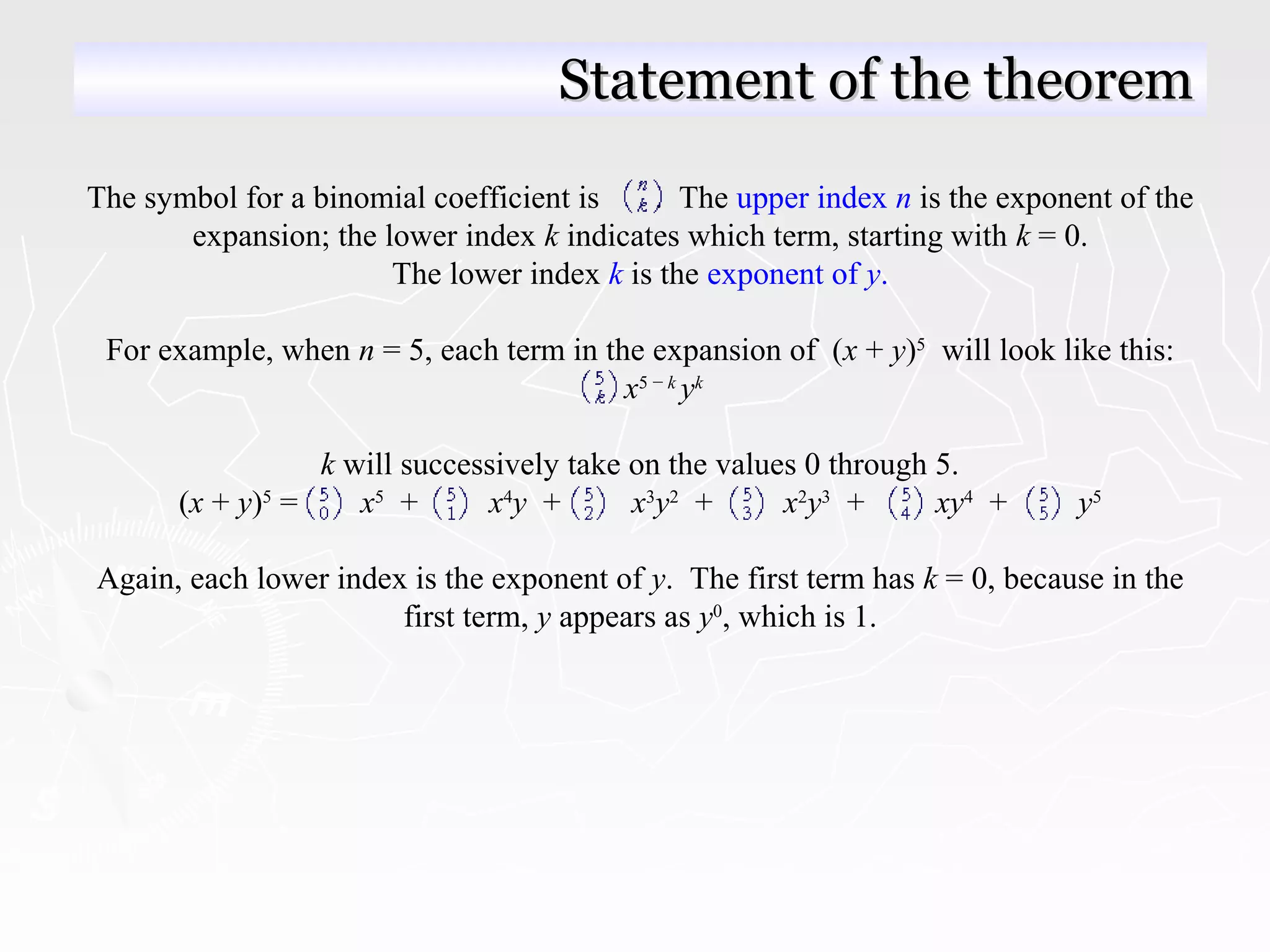 The symbol for a binomial coefficient is . The upper index n is the exponent of the
expansion; the lower index k indicates which term, starting with k = 0.
The lower index k is the exponent of y.
For example, when n = 5, each term in the expansion of (x + y)5
will look like this:
x5 − k
yk
k will successively take on the values 0 through 5.
(x + y)5
= x5
+ x4
y + x3
y2
+ x2
y3
+ xy4
+ y5
Again, each lower index is the exponent of y. The first term has k = 0, because in the
first term, y appears as y0
, which is 1.
Statement of the theoremStatement of the theorem
 