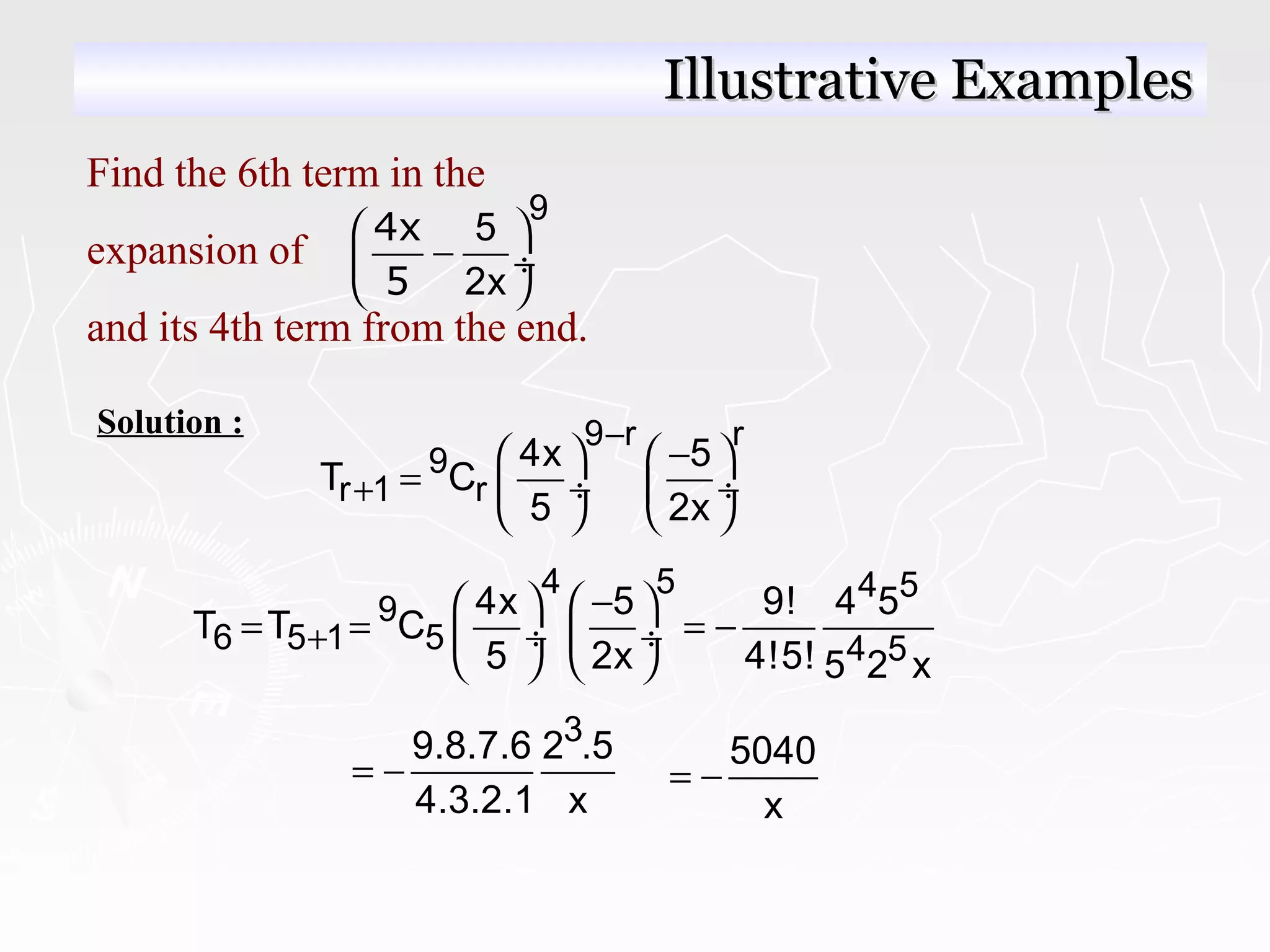 Solution : 9 r r
9
r 1 r
4x 5
T C
5 2x
−
+
−   
=  ÷  ÷
   
4 5 4 5
9
6 5 1 5 4 5
4x 5 9! 4 5
T T C
5 2x 4!5! 5 2 x
+
−   
= = = − ÷  ÷
   
39.8.7.6 2 .5
4.3.2.1 x
= − 5040
x
= −
Illustrative ExamplesIllustrative Examples
Find the 6th term in the
expansion of
and its 4th term from the end.
9
5
2x
 
− ÷
 
4x
5
 