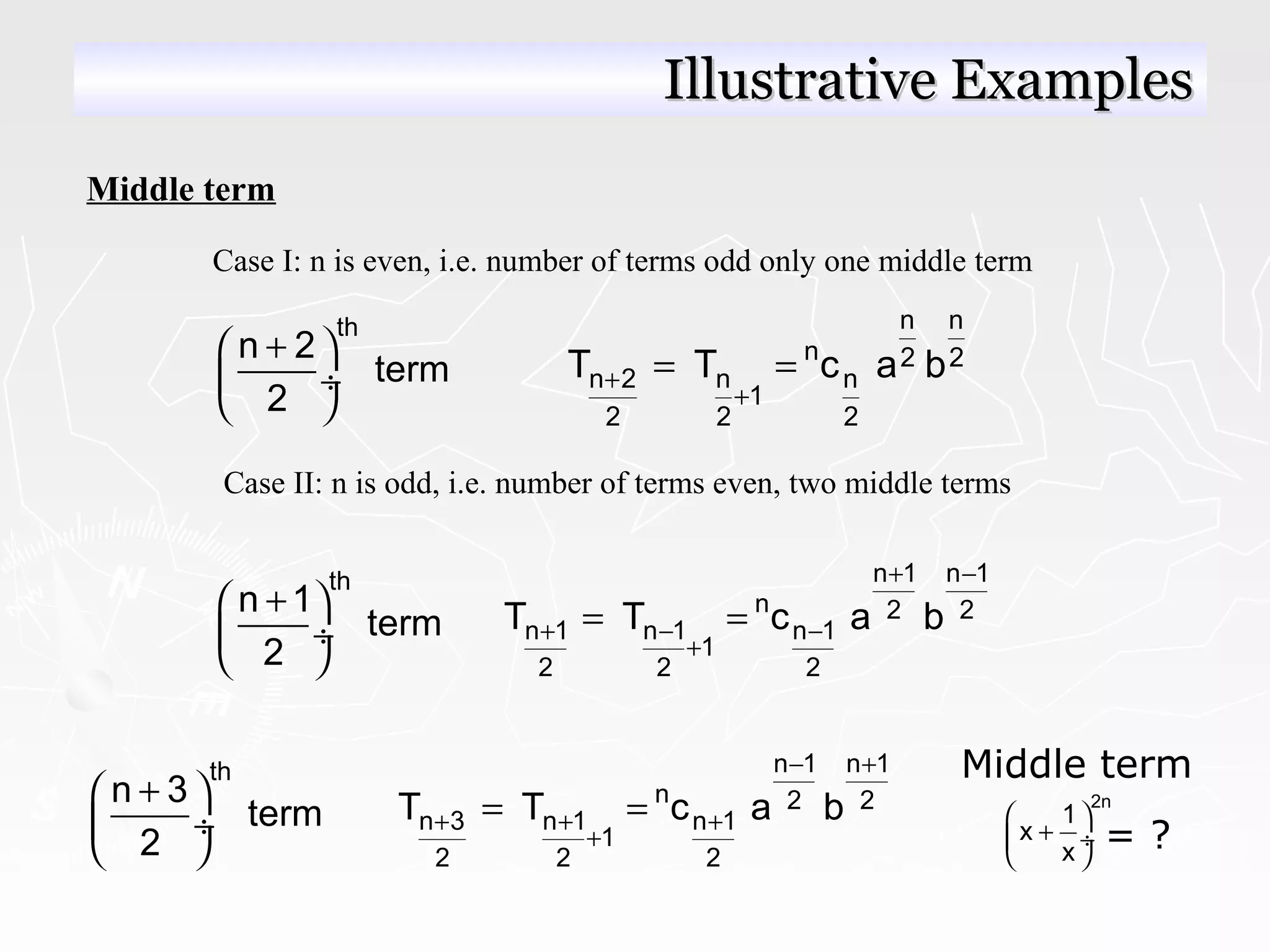 Middle term
Case I: n is even, i.e. number of terms odd only one middle term
th
n 2
term
2
+ 
 ÷
 
n n
n 2 2
n 2 n n
1
2 2 2
T T c a b+
+
= =
Case II: n is odd, i.e. number of terms even, two middle terms
th
n 1
term
2
+ 
 ÷
 
n 1 n 1
n 2 2
n 1 n 1 n 1
1
2 2 2
T T c a b
+ −
+ − −
+
= =
Middle term
= ?
2n
1
x
x
 
+ ÷
 
th
n 3
term
2
+ 
 ÷
 
n 1 n 1
n 2 2
n 3 n 1 n 1
1
2 2 2
T T c a b
− +
+ + +
+
= =
Illustrative ExamplesIllustrative Examples
 