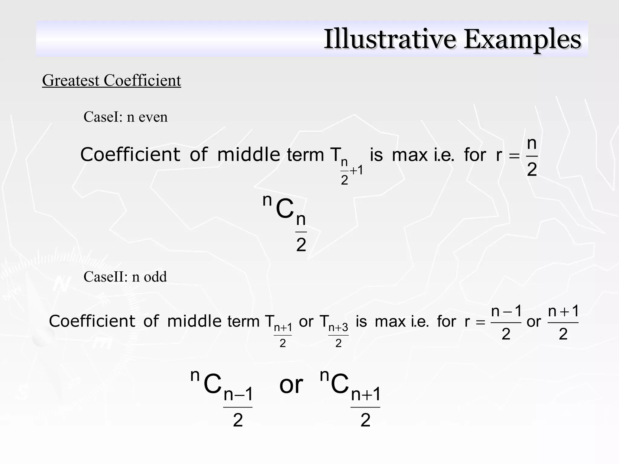 Greatest Coefficient
CaseI: n even
n
1
2
n
term T is max i.e. for r
2+
=Coefficient of middle
n
n
2
C
CaseII: n odd
n 1 n 3
2 2
n 1 n 1
term T or T is max i.e. for r or
2 2
+ +
− +
=Coefficient of middle
n n
n 1 n 1
2 2
C or C− +
Illustrative ExamplesIllustrative Examples
 