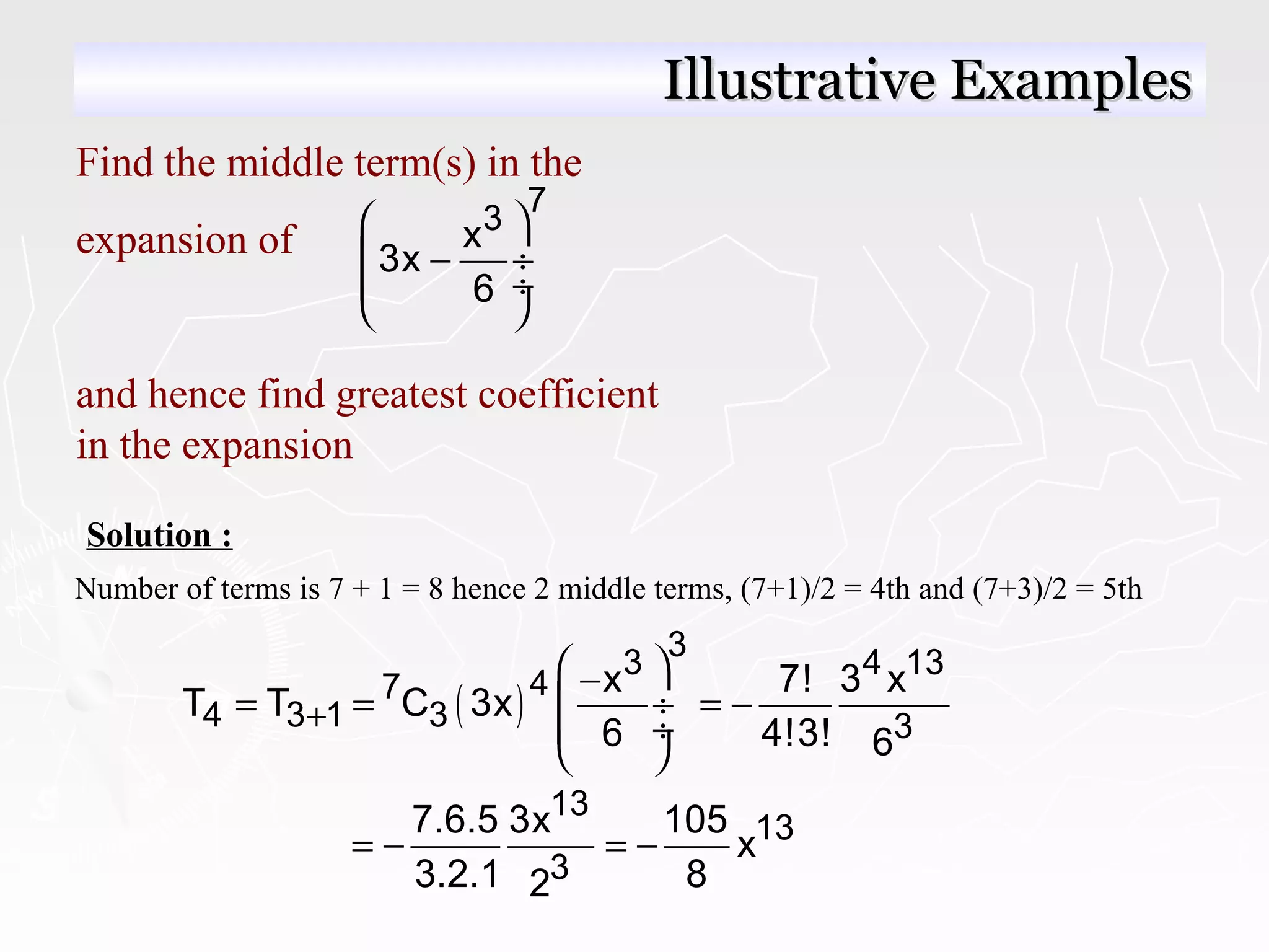 Find the middle term(s) in the
expansion of
and hence find greatest coefficient
in the expansion
7
3x
3x
6
 
− ÷
 ÷
 
Solution :
Number of terms is 7 + 1 = 8 hence 2 middle terms, (7+1)/2 = 4th and (7+3)/2 = 5th
( )
3
3 4 13
47
4 3 1 3 3
x 7! 3 x
T T C 3x
6 4!3! 6
+
 −
= = = − ÷
 ÷
 
13
13
3
7.6.5 3x 105
x
3.2.1 82
= − = −
Illustrative ExamplesIllustrative Examples
 
