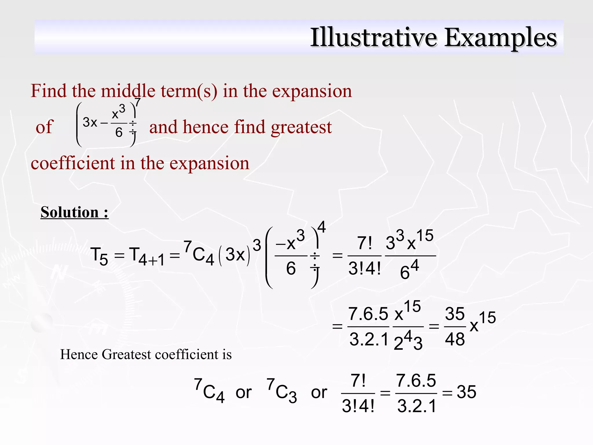 Find the middle term(s) in the expansion
of and hence find greatest
coefficient in the expansion
7
3x
3x
6
 
− ÷
 ÷
 
( )
4
3 3 15
37
5 4 1 4 4
x 7! 3 x
T T C 3x
6 3!4! 6
+
 −
= = = ÷
 ÷
 
Solution :
15
15
4
7.6.5 x 35
x
3.2.1 482 3
= =
Hence Greatest coefficient is
7 7
4 3
7! 7.6.5
C or C or 35
3!4! 3.2.1
= =
Illustrative ExamplesIllustrative Examples
 