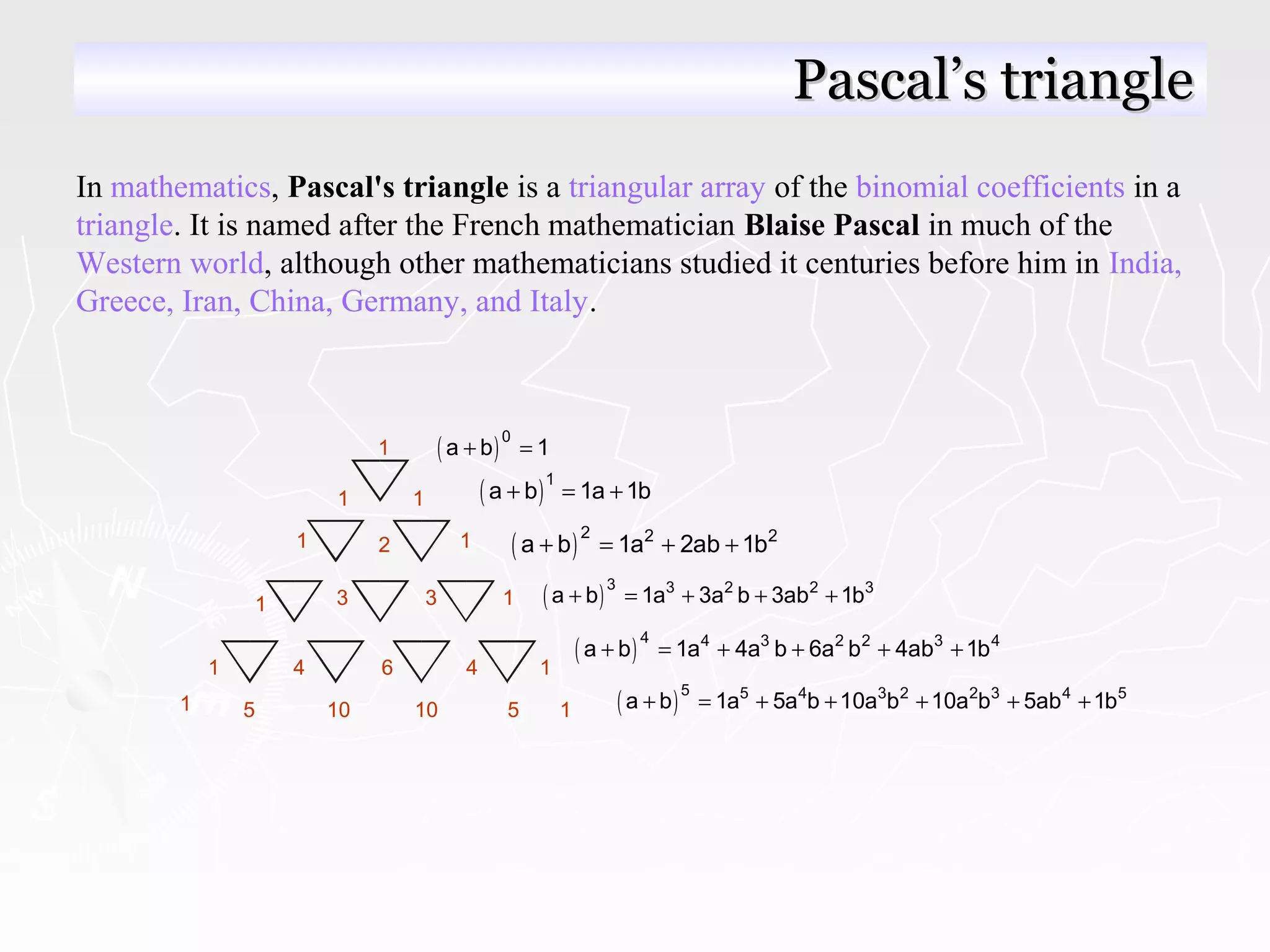 In mathematics, Pascal's triangle is a triangular array of the binomial coefficients in a
triangle. It is named after the French mathematician Blaise Pascal in much of the
Western world, although other mathematicians studied it centuries before him in India,
Greece, Iran, China, Germany, and Italy.
Pascal’s trianglePascal’s triangle
3
4
5
6
10
1
1
1
1
1
1
1
2
3
4
10 5
1 1
1 1
( )0
a b 1+ =
( )1
a b 1a 1b+ = +
( )2 2 2
a b 1a 2ab 1b+ = + +
( )3 3 2 2 3
a b 1a 3a b 3ab 1b+ = + + +
( )4 4 3 2 2 3 4
a b 1a 4a b 6a b 4ab 1b+ = + + + +
( )5 5 4 3 2 2 3 4 5
a b 1a 5a b 10a b 10a b 5ab 1b+ = + + + + +
 