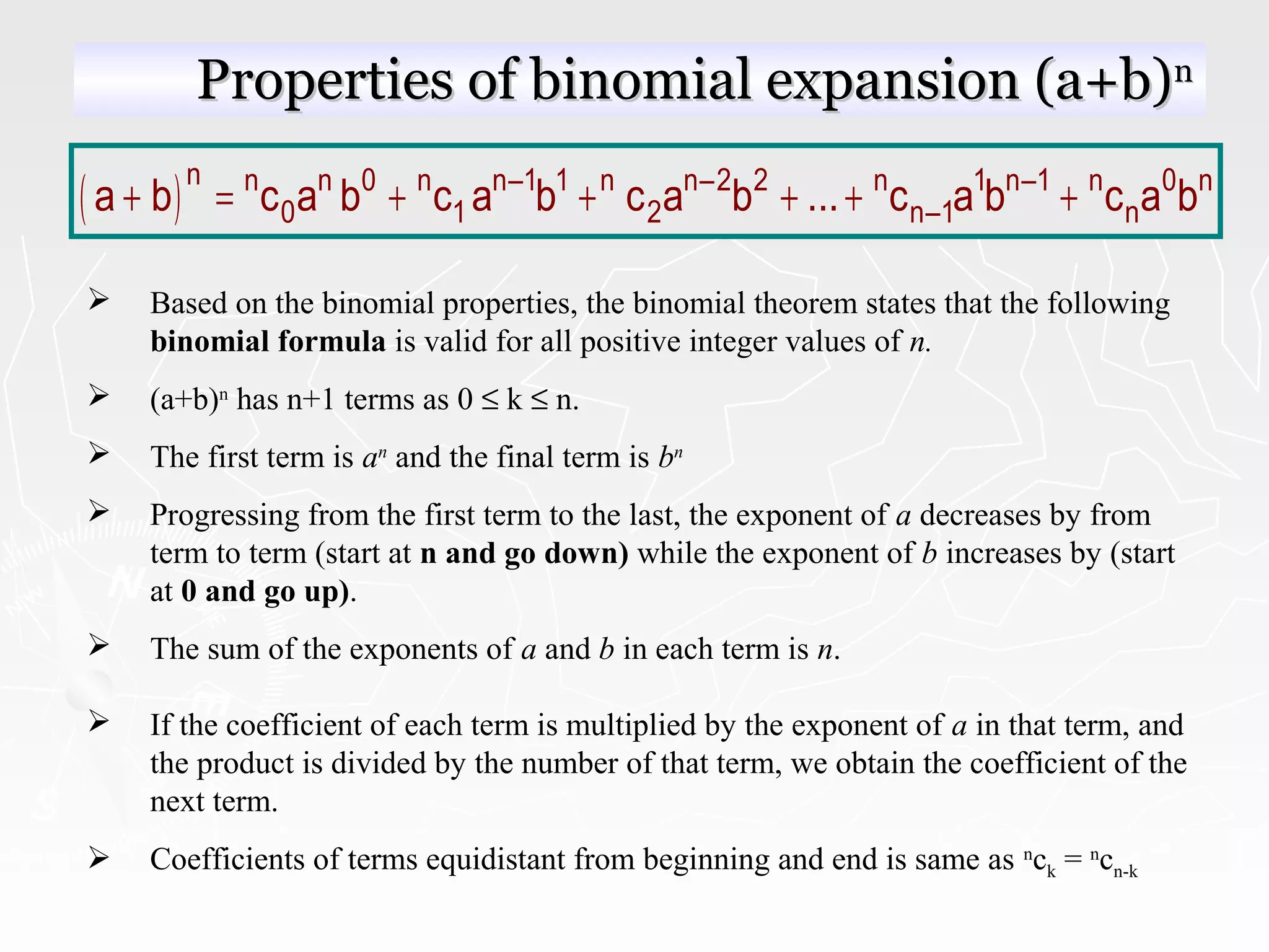 Properties of binomial expansion (a+b)Properties of binomial expansion (a+b)nn
( )n n n 0 n n–1 1 n n–2 2 n 1 n–1 n 0 n
0 1 2 n–1 na b c a b c a b c a b ... c a b c a b+ = + + + + +
 Based on the binomial properties, the binomial theorem states that the following
binomial formula is valid for all positive integer values of n.
 (a+b)n
has n+1 terms as 0 ≤ k ≤ n.
 The first term is an
and the final term is bn
 Progressing from the first term to the last, the exponent of a decreases by from
term to term (start at n and go down) while the exponent of b increases by (start
at 0 and go up).
 The sum of the exponents of a and b in each term is n.
 If the coefficient of each term is multiplied by the exponent of a in that term, and
the product is divided by the number of that term, we obtain the coefficient of the
next term.
 Coefficients of terms equidistant from beginning and end is same as n
ck = n
cn-k
 
