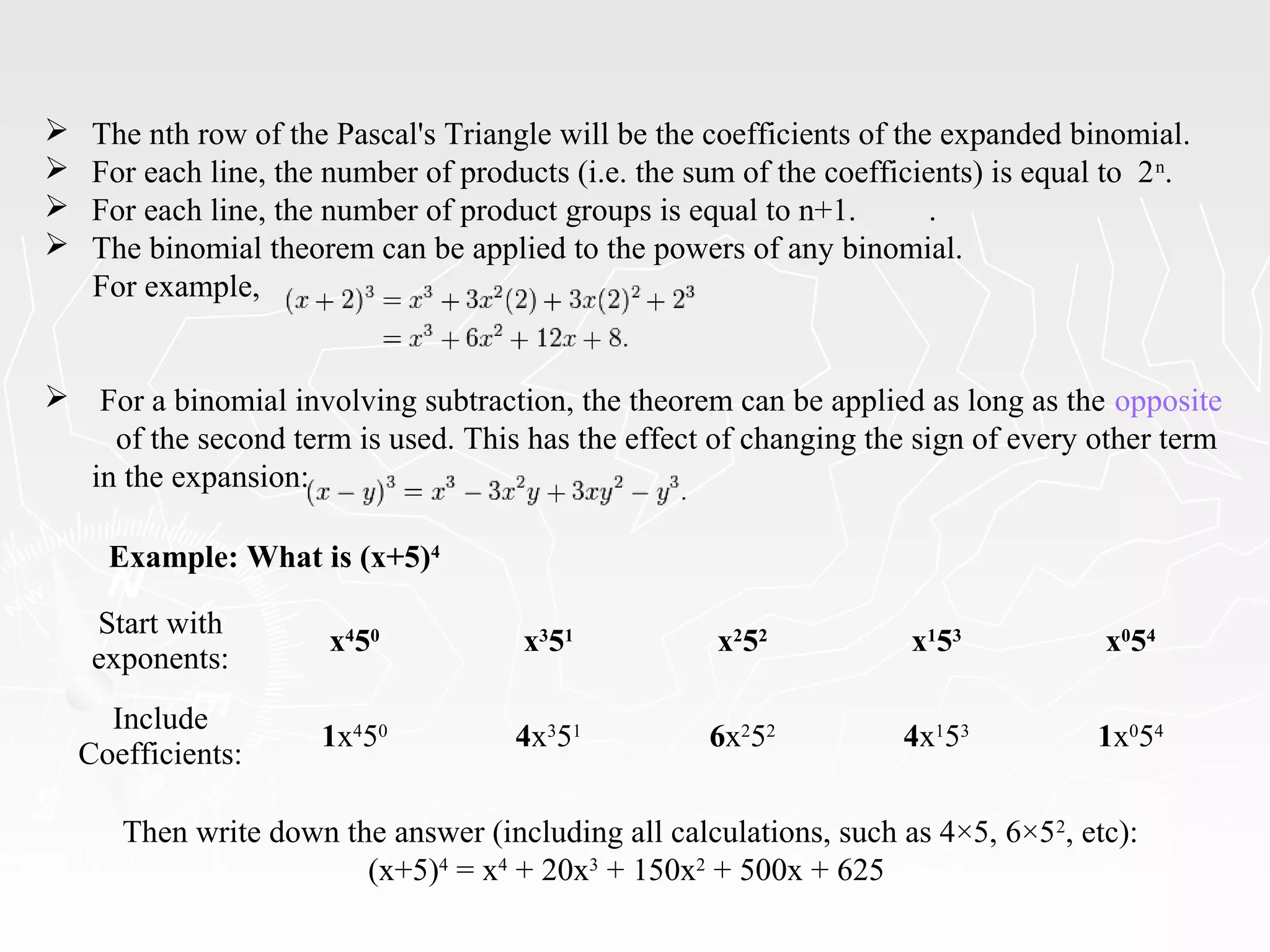 Example: What is (x+5)4
Start with
exponents:
x4
50
x3
51
x2
52
x1
53
x0
54
Include
Coefficients:
1x4
50
4x3
51
6x2
52
4x1
53
1x0
54
Then write down the answer (including all calculations, such as 4×5, 6×52
, etc):
(x+5)4
= x4
+ 20x3
+ 150x2
+ 500x + 625
 The nth row of the Pascal's Triangle will be the coefficients of the expanded binomial.
 For each line, the number of products (i.e. the sum of the coefficients) is equal to 2n
.
 For each line, the number of product groups is equal to n+1. .
 The binomial theorem can be applied to the powers of any binomial.
For example,
 For a binomial involving subtraction, the theorem can be applied as long as the opposite
of the second term is used. This has the effect of changing the sign of every other term
in the expansion:
 